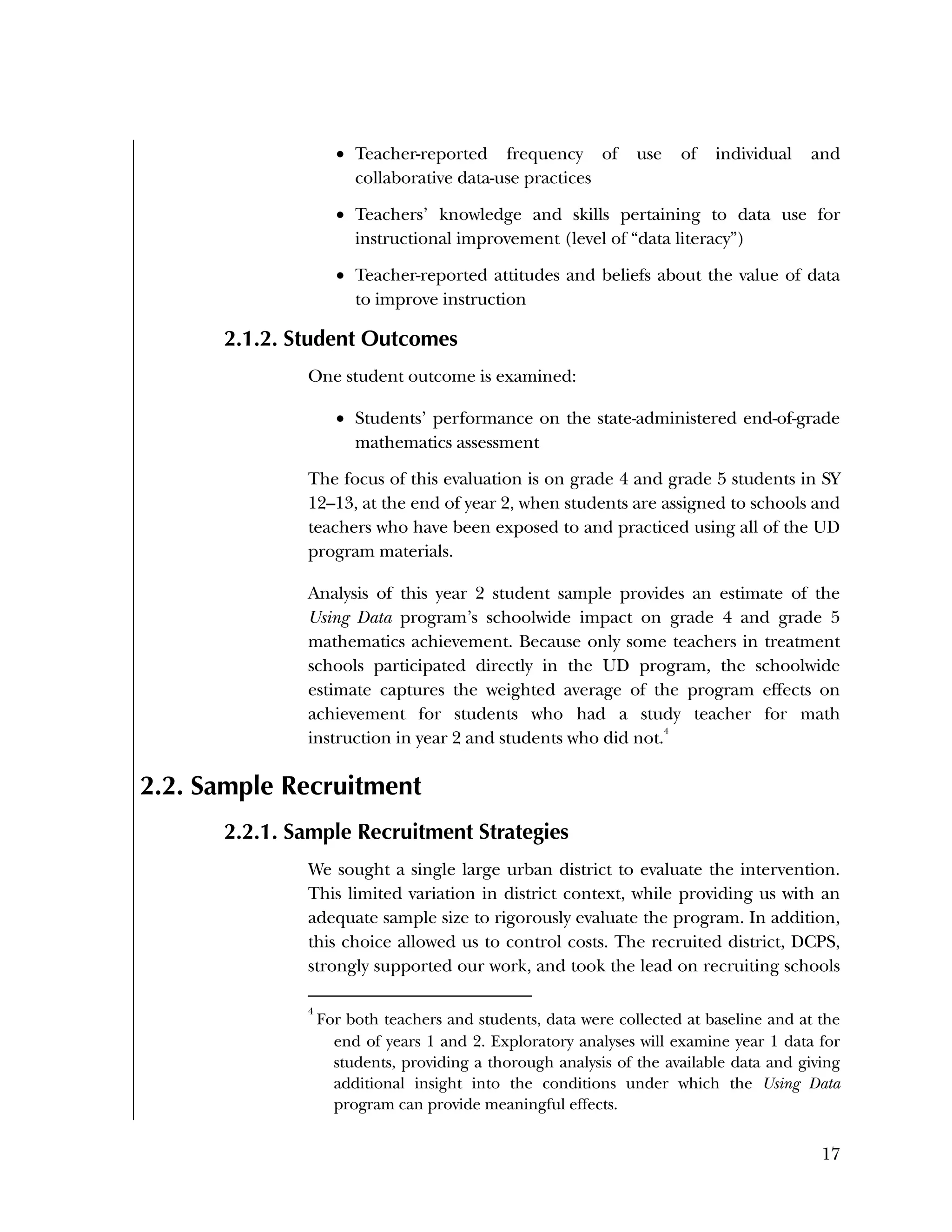 Used to identify
Classification level
17
 Teacher-reported frequency of use of individual and
collaborative data-use practices
 Teachers’ knowledge and skills pertaining to data use for
instructional improvement (level of “data literacy”)
 Teacher-reported attitudes and beliefs about the value of data
to improve instruction
2.1.2. Student Outcomes
One student outcome is examined:
 Students’ performance on the state-administered end-of-grade
mathematics assessment
The focus of this evaluation is on grade 4 and grade 5 students in SY
12–13, at the end of year 2, when students are assigned to schools and
teachers who have been exposed to and practiced using all of the UD
program materials.
Analysis of this year 2 student sample provides an estimate of the
Using Data program’s schoolwide impact on grade 4 and grade 5
mathematics achievement. Because only some teachers in treatment
schools participated directly in the UD program, the schoolwide
estimate captures the weighted average of the program effects on
achievement for students who had a study teacher for math
instruction in year 2 and students who did not.
4
2.2. Sample Recruitment
2.2.1. Sample Recruitment Strategies
We sought a single large urban district to evaluate the intervention.
This limited variation in district context, while providing us with an
adequate sample size to rigorously evaluate the program. In addition,
this choice allowed us to control costs. The recruited district, DCPS,
strongly supported our work, and took the lead on recruiting schools
4
For both teachers and students, data were collected at baseline and at the
end of years 1 and 2. Exploratory analyses will examine year 1 data for
students, providing a thorough analysis of the available data and giving
additional insight into the conditions under which the Using Data
program can provide meaningful effects.
 