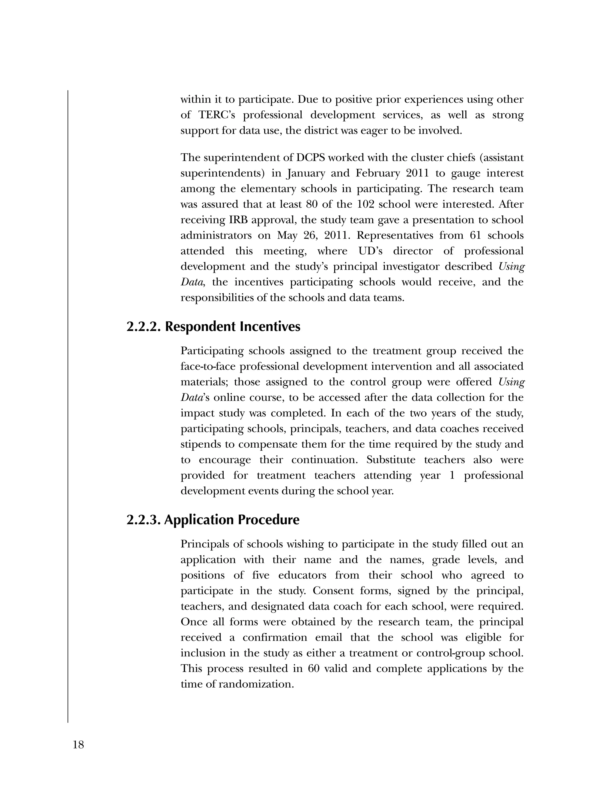 18
within it to participate. Due to positive prior experiences using other
of TERC’s professional development services, as well as strong
support for data use, the district was eager to be involved.
The superintendent of DCPS worked with the cluster chiefs (assistant
superintendents) in January and February 2011 to gauge interest
among the elementary schools in participating. The research team
was assured that at least 80 of the 102 school were interested. After
receiving IRB approval, the study team gave a presentation to school
administrators on May 26, 2011. Representatives from 61 schools
attended this meeting, where UD’s director of professional
development and the study’s principal investigator described Using
Data, the incentives participating schools would receive, and the
responsibilities of the schools and data teams.
2.2.2. Respondent Incentives
Participating schools assigned to the treatment group received the
face-to-face professional development intervention and all associated
materials; those assigned to the control group were offered Using
Data’s online course, to be accessed after the data collection for the
impact study was completed. In each of the two years of the study,
participating schools, principals, teachers, and data coaches received
stipends to compensate them for the time required by the study and
to encourage their continuation. Substitute teachers also were
provided for treatment teachers attending year 1 professional
development events during the school year.
2.2.3. Application Procedure
Principals of schools wishing to participate in the study filled out an
application with their name and the names, grade levels, and
positions of five educators from their school who agreed to
participate in the study. Consent forms, signed by the principal,
teachers, and designated data coach for each school, were required.
Once all forms were obtained by the research team, the principal
received a confirmation email that the school was eligible for
inclusion in the study as either a treatment or control-group school.
This process resulted in 60 valid and complete applications by the
time of randomization.
 