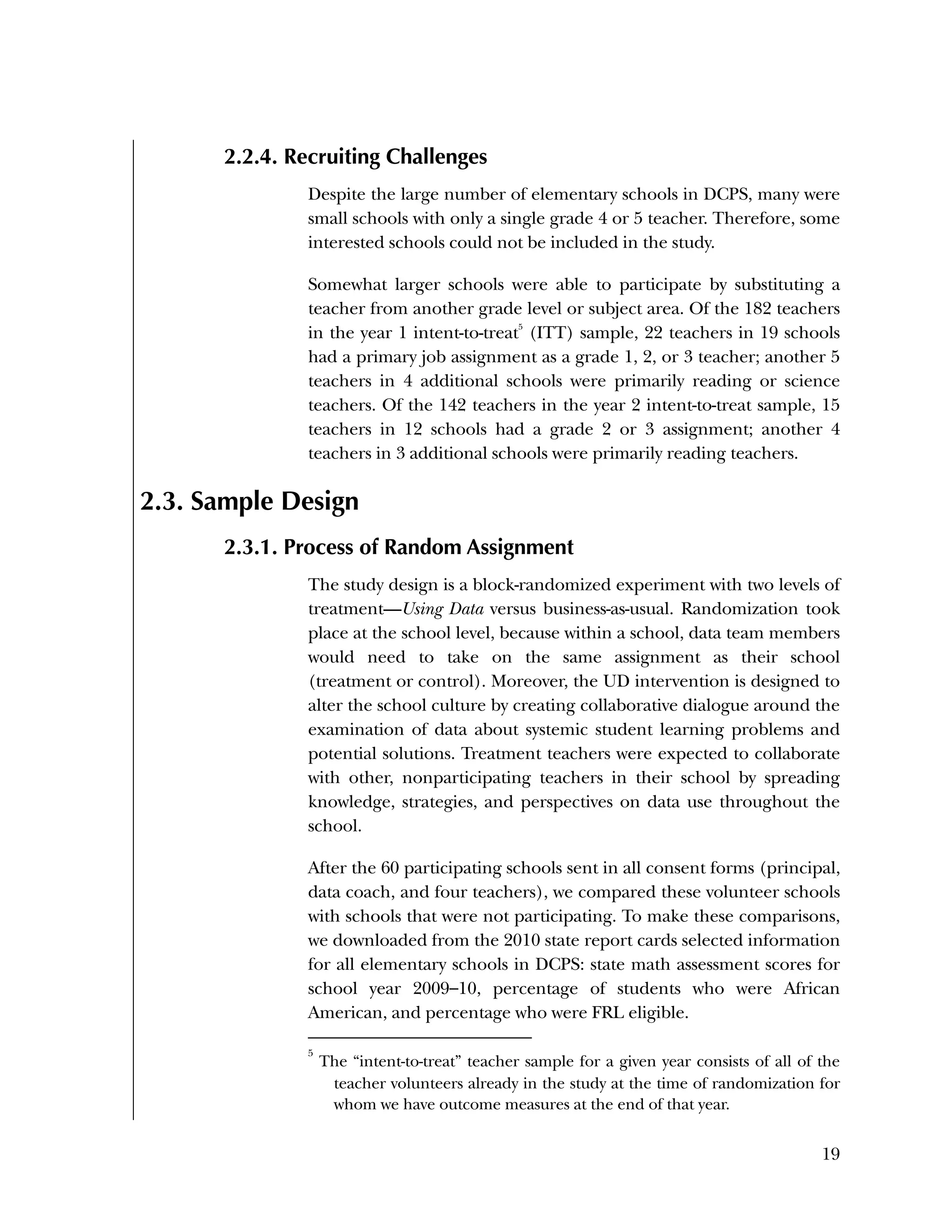 Used to identify
Classification level
19
2.2.4. Recruiting Challenges
Despite the large number of elementary schools in DCPS, many were
small schools with only a single grade 4 or 5 teacher. Therefore, some
interested schools could not be included in the study.
Somewhat larger schools were able to participate by substituting a
teacher from another grade level or subject area. Of the 182 teachers
in the year 1 intent-to-treat5
(ITT) sample, 22 teachers in 19 schools
had a primary job assignment as a grade 1, 2, or 3 teacher; another 5
teachers in 4 additional schools were primarily reading or science
teachers. Of the 142 teachers in the year 2 intent-to-treat sample, 15
teachers in 12 schools had a grade 2 or 3 assignment; another 4
teachers in 3 additional schools were primarily reading teachers.
2.3. Sample Design
2.3.1. Process of Random Assignment
The study design is a block-randomized experiment with two levels of
treatment—Using Data versus business-as-usual. Randomization took
place at the school level, because within a school, data team members
would need to take on the same assignment as their school
(treatment or control). Moreover, the UD intervention is designed to
alter the school culture by creating collaborative dialogue around the
examination of data about systemic student learning problems and
potential solutions. Treatment teachers were expected to collaborate
with other, nonparticipating teachers in their school by spreading
knowledge, strategies, and perspectives on data use throughout the
school.
After the 60 participating schools sent in all consent forms (principal,
data coach, and four teachers), we compared these volunteer schools
with schools that were not participating. To make these comparisons,
we downloaded from the 2010 state report cards selected information
for all elementary schools in DCPS: state math assessment scores for
school year 2009–10, percentage of students who were African
American, and percentage who were FRL eligible.
5
The “intent-to-treat” teacher sample for a given year consists of all of the
teacher volunteers already in the study at the time of randomization for
whom we have outcome measures at the end of that year.
 
