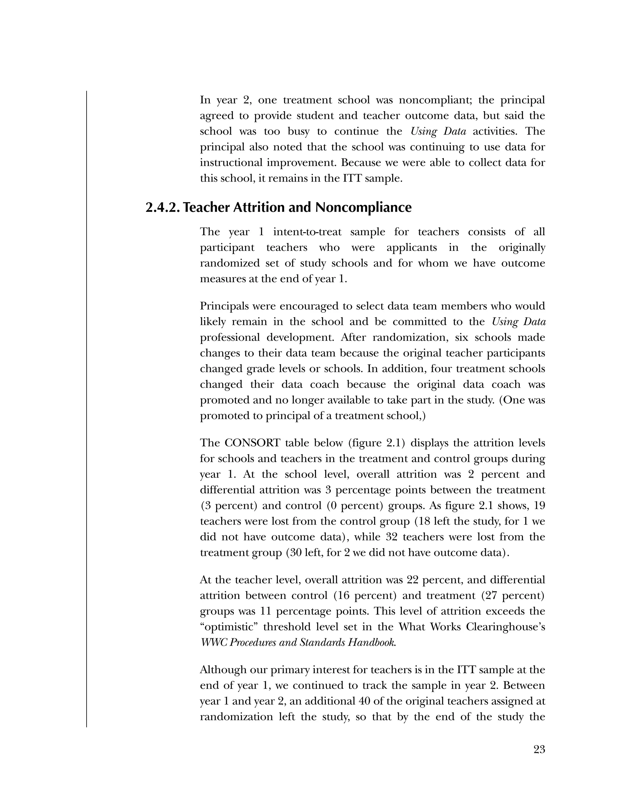 Used to identify
Classification level
23
In year 2, one treatment school was noncompliant; the principal
agreed to provide student and teacher outcome data, but said the
school was too busy to continue the Using Data activities. The
principal also noted that the school was continuing to use data for
instructional improvement. Because we were able to collect data for
this school, it remains in the ITT sample.
2.4.2. Teacher Attrition and Noncompliance
The year 1 intent-to-treat sample for teachers consists of all
participant teachers who were applicants in the originally
randomized set of study schools and for whom we have outcome
measures at the end of year 1.
Principals were encouraged to select data team members who would
likely remain in the school and be committed to the Using Data
professional development. After randomization, six schools made
changes to their data team because the original teacher participants
changed grade levels or schools. In addition, four treatment schools
changed their data coach because the original data coach was
promoted and no longer available to take part in the study. (One was
promoted to principal of a treatment school,)
The CONSORT table below (figure 2.1) displays the attrition levels
for schools and teachers in the treatment and control groups during
year 1. At the school level, overall attrition was 2 percent and
differential attrition was 3 percentage points between the treatment
(3 percent) and control (0 percent) groups. As figure 2.1 shows, 19
teachers were lost from the control group (18 left the study, for 1 we
did not have outcome data), while 32 teachers were lost from the
treatment group (30 left, for 2 we did not have outcome data).
At the teacher level, overall attrition was 22 percent, and differential
attrition between control (16 percent) and treatment (27 percent)
groups was 11 percentage points. This level of attrition exceeds the
“optimistic” threshold level set in the What Works Clearinghouse’s
WWC Procedures and Standards Handbook.
Although our primary interest for teachers is in the ITT sample at the
end of year 1, we continued to track the sample in year 2. Between
year 1 and year 2, an additional 40 of the original teachers assigned at
randomization left the study, so that by the end of the study the
 