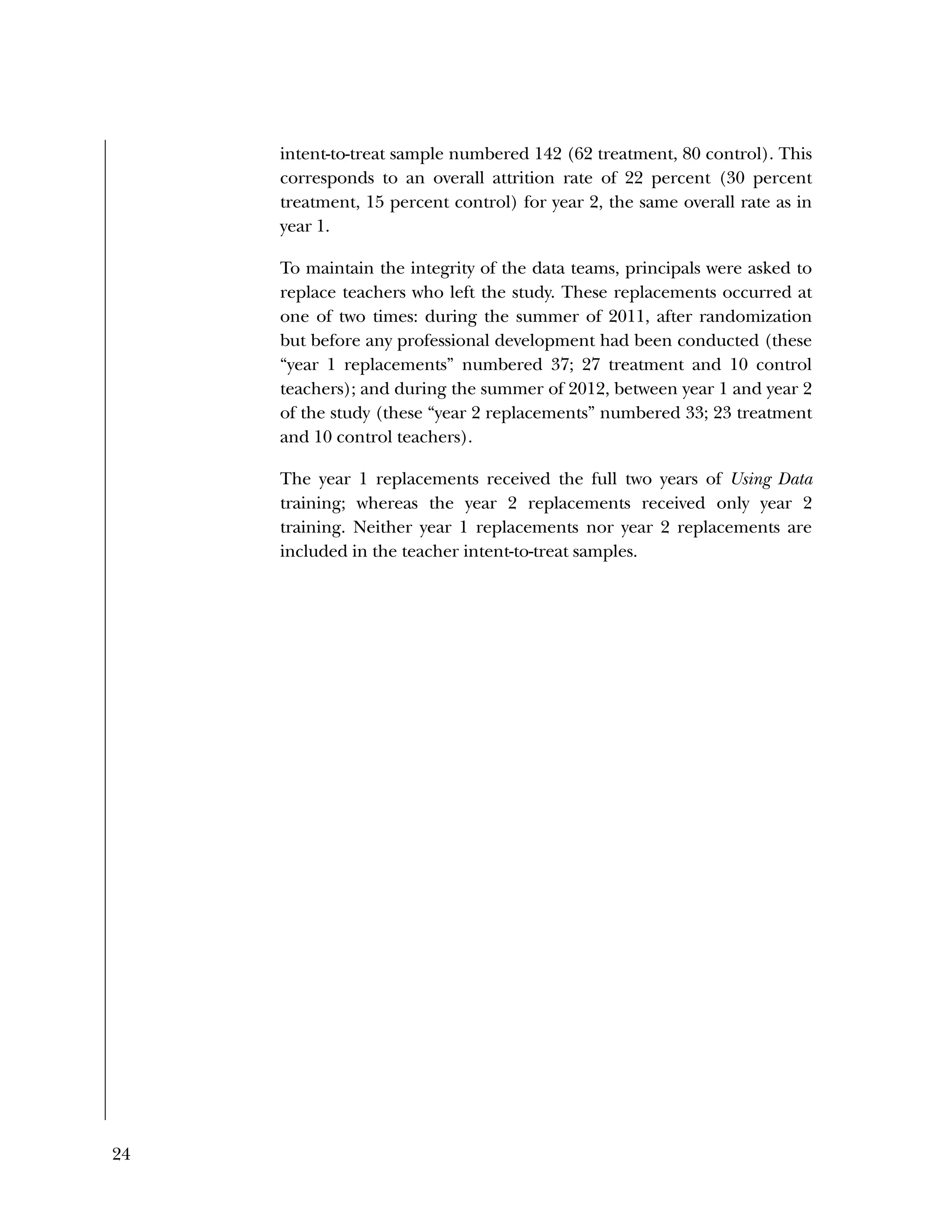 24
intent-to-treat sample numbered 142 (62 treatment, 80 control). This
corresponds to an overall attrition rate of 22 percent (30 percent
treatment, 15 percent control) for year 2, the same overall rate as in
year 1.
To maintain the integrity of the data teams, principals were asked to
replace teachers who left the study. These replacements occurred at
one of two times: during the summer of 2011, after randomization
but before any professional development had been conducted (these
“year 1 replacements” numbered 37; 27 treatment and 10 control
teachers); and during the summer of 2012, between year 1 and year 2
of the study (these “year 2 replacements” numbered 33; 23 treatment
and 10 control teachers).
The year 1 replacements received the full two years of Using Data
training; whereas the year 2 replacements received only year 2
training. Neither year 1 replacements nor year 2 replacements are
included in the teacher intent-to-treat samples.
 