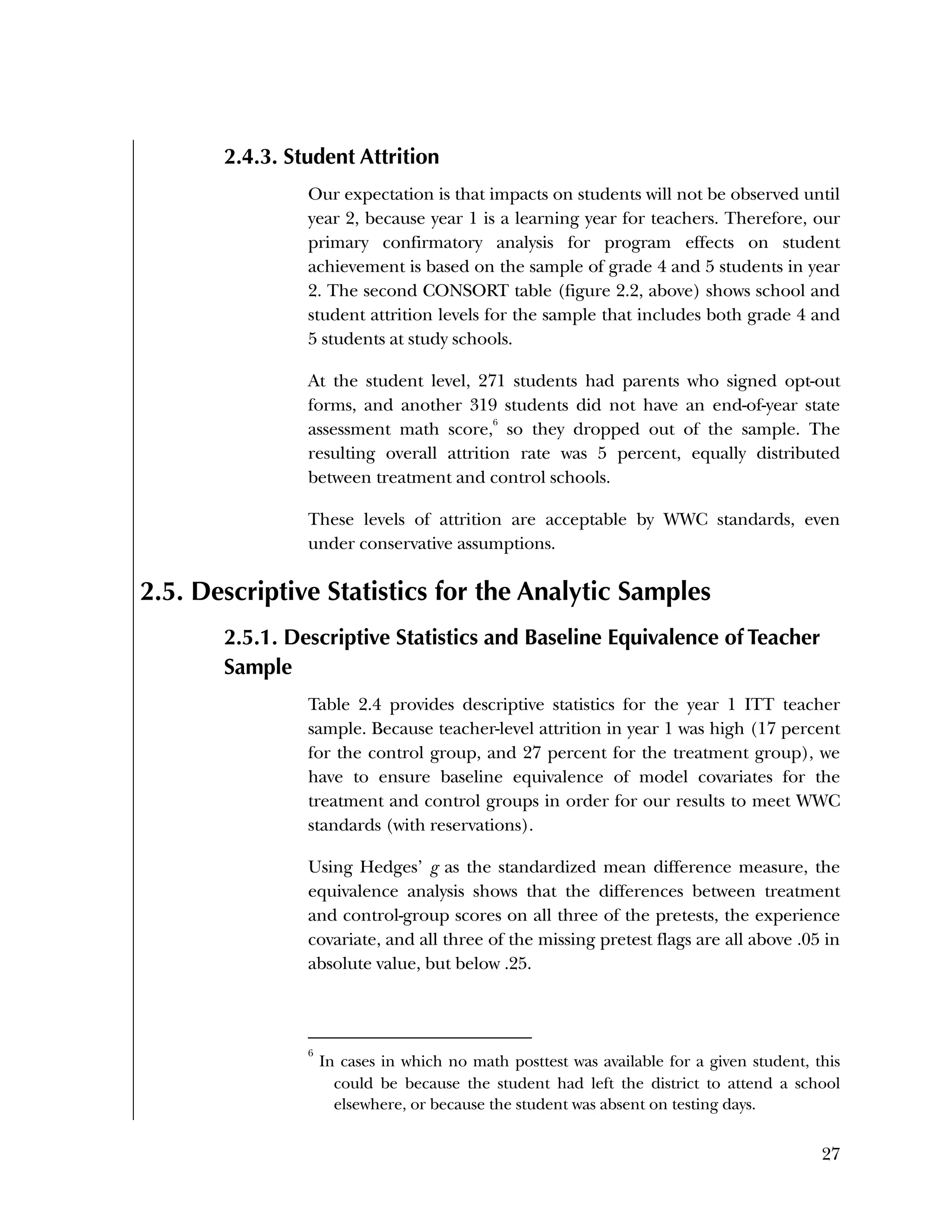 Used to identify
Classification level
27
2.4.3. Student Attrition
Our expectation is that impacts on students will not be observed until
year 2, because year 1 is a learning year for teachers. Therefore, our
primary confirmatory analysis for program effects on student
achievement is based on the sample of grade 4 and 5 students in year
2. The second CONSORT table (figure 2.2, above) shows school and
student attrition levels for the sample that includes both grade 4 and
5 students at study schools.
At the student level, 271 students had parents who signed opt-out
forms, and another 319 students did not have an end-of-year state
assessment math score,
6
so they dropped out of the sample. The
resulting overall attrition rate was 5 percent, equally distributed
between treatment and control schools.
These levels of attrition are acceptable by WWC standards, even
under conservative assumptions.
2.5. Descriptive Statistics for the Analytic Samples
2.5.1. Descriptive Statistics and Baseline Equivalence of Teacher
Sample
Table 2.4 provides descriptive statistics for the year 1 ITT teacher
sample. Because teacher-level attrition in year 1 was high (17 percent
for the control group, and 27 percent for the treatment group), we
have to ensure baseline equivalence of model covariates for the
treatment and control groups in order for our results to meet WWC
standards (with reservations).
Using Hedges’ g as the standardized mean difference measure, the
equivalence analysis shows that the differences between treatment
and control-group scores on all three of the pretests, the experience
covariate, and all three of the missing pretest flags are all above .05 in
absolute value, but below .25.
6
In cases in which no math posttest was available for a given student, this
could be because the student had left the district to attend a school
elsewhere, or because the student was absent on testing days.
 