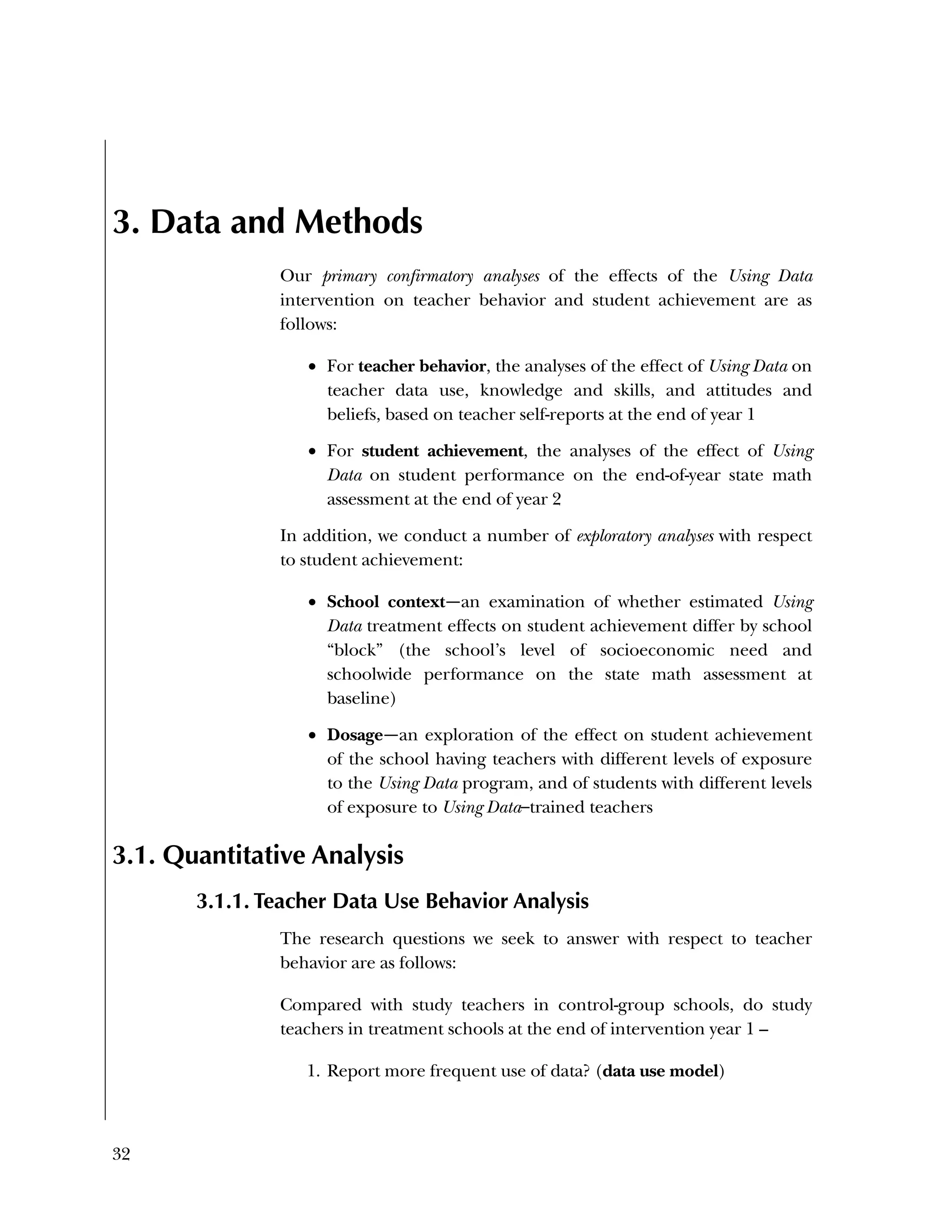 32
3. Data and Methods
Our primary confirmatory analyses of the effects of the Using Data
intervention on teacher behavior and student achievement are as
follows:
 For teacher behavior, the analyses of the effect of Using Data on
teacher data use, knowledge and skills, and attitudes and
beliefs, based on teacher self-reports at the end of year 1
 For student achievement, the analyses of the effect of Using
Data on student performance on the end-of-year state math
assessment at the end of year 2
In addition, we conduct a number of exploratory analyses with respect
to student achievement:
 School context—an examination of whether estimated Using
Data treatment effects on student achievement differ by school
“block” (the school’s level of socioeconomic need and
schoolwide performance on the state math assessment at
baseline)
 Dosage—an exploration of the effect on student achievement
of the school having teachers with different levels of exposure
to the Using Data program, and of students with different levels
of exposure to Using Data–trained teachers
3.1. Quantitative Analysis
3.1.1. Teacher Data Use Behavior Analysis
The research questions we seek to answer with respect to teacher
behavior are as follows:
Compared with study teachers in control-group schools, do study
teachers in treatment schools at the end of intervention year 1 –
1. Report more frequent use of data? (data use model)
 