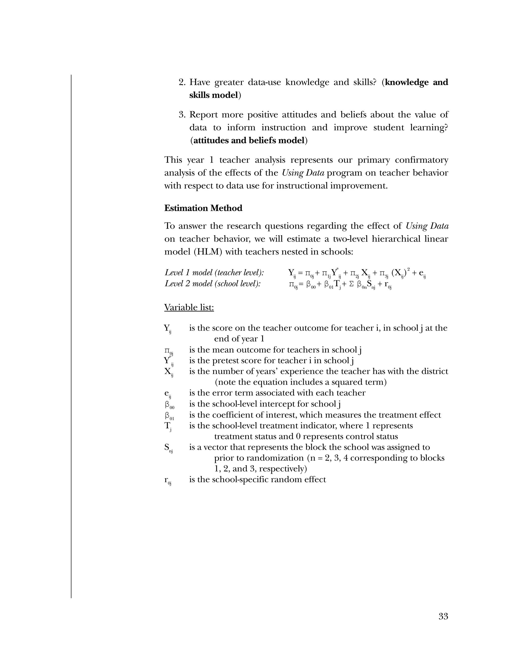 Used to identify
Classification level
33
2. Have greater data-use knowledge and skills? (knowledge and
skills model)
3. Report more positive attitudes and beliefs about the value of
data to inform instruction and improve student learning?
(attitudes and beliefs model)
This year 1 teacher analysis represents our primary confirmatory
analysis of the effects of the Using Data program on teacher behavior
with respect to data use for instructional improvement.
Estimation Method
To answer the research questions regarding the effect of Using Data
on teacher behavior, we will estimate a two-level hierarchical linear
model (HLM) with teachers nested in schools:
Level 1 model (teacher level): Yij
= π0j
+ π1j
Y
*
ij
+ π2j
Xij
+ π3j
(Xij
)
2
+ eij
Level 2 model (school level): π0j
= β00
+ β01
Tj
+ Σ β0n
Snj
+ r0j
Variable list:
Yij
is the score on the teacher outcome for teacher i, in school j at the
end of year 1
π0j
is the mean outcome for teachers in school j
Y
*
ij
is the pretest score for teacher i in school j
Xij
is the number of years’ experience the teacher has with the district
(note the equation includes a squared term)
eij
is the error term associated with each teacher
β00
is the school-level intercept for school j
β01
is the coefficient of interest, which measures the treatment effect
Tj
is the school-level treatment indicator, where 1 represents
treatment status and 0 represents control status
Snj
is a vector that represents the block the school was assigned to
prior to randomization (n = 2, 3, 4 corresponding to blocks
1, 2, and 3, respectively)
r0j
is the school-specific random effect
 