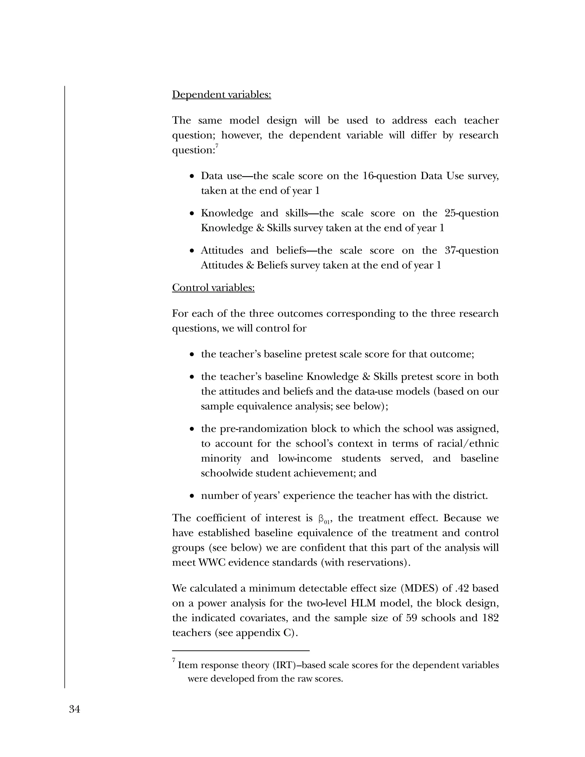 34
Dependent variables:
The same model design will be used to address each teacher
question; however, the dependent variable will differ by research
question:
7
 Data use—the scale score on the 16-question Data Use survey,
taken at the end of year 1
 Knowledge and skills—the scale score on the 25-question
Knowledge & Skills survey taken at the end of year 1
 Attitudes and beliefs—the scale score on the 37-question
Attitudes & Beliefs survey taken at the end of year 1
Control variables:
For each of the three outcomes corresponding to the three research
questions, we will control for
 the teacher’s baseline pretest scale score for that outcome;
 the teacher’s baseline Knowledge & Skills pretest score in both
the attitudes and beliefs and the data-use models (based on our
sample equivalence analysis; see below);
 the pre-randomization block to which the school was assigned,
to account for the school’s context in terms of racial/ethnic
minority and low-income students served, and baseline
schoolwide student achievement; and
 number of years’ experience the teacher has with the district.
The coefficient of interest is β01
, the treatment effect. Because we
have established baseline equivalence of the treatment and control
groups (see below) we are confident that this part of the analysis will
meet WWC evidence standards (with reservations).
We calculated a minimum detectable effect size (MDES) of .42 based
on a power analysis for the two-level HLM model, the block design,
the indicated covariates, and the sample size of 59 schools and 182
teachers (see appendix C).
7
Item response theory (IRT)–based scale scores for the dependent variables
were developed from the raw scores.
 