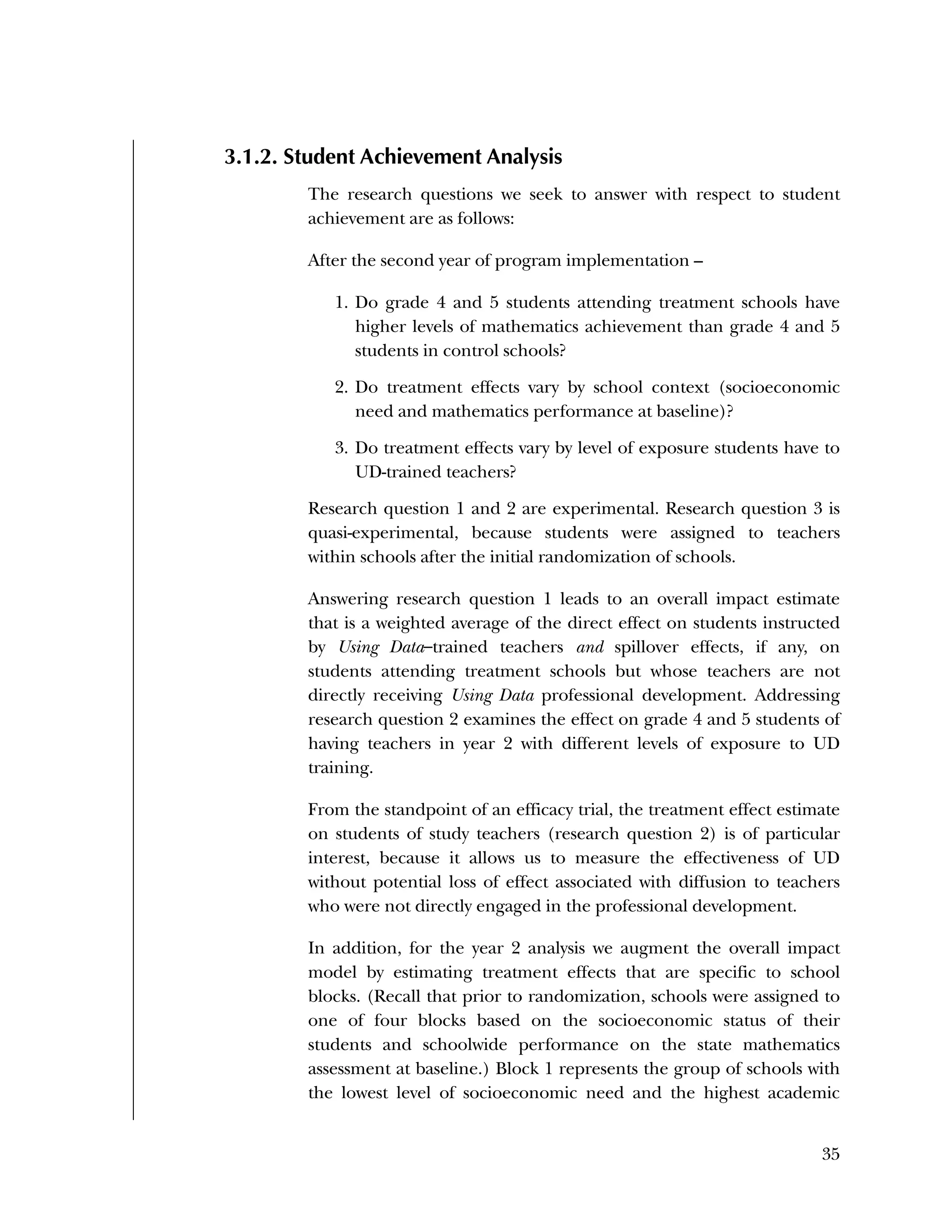 Used to identify
Classification level
35
3.1.2. Student Achievement Analysis
The research questions we seek to answer with respect to student
achievement are as follows:
After the second year of program implementation –
1. Do grade 4 and 5 students attending treatment schools have
higher levels of mathematics achievement than grade 4 and 5
students in control schools?
2. Do treatment effects vary by school context (socioeconomic
need and mathematics performance at baseline)?
3. Do treatment effects vary by level of exposure students have to
UD-trained teachers?
Research question 1 and 2 are experimental. Research question 3 is
quasi-experimental, because students were assigned to teachers
within schools after the initial randomization of schools.
Answering research question 1 leads to an overall impact estimate
that is a weighted average of the direct effect on students instructed
by Using Data–trained teachers and spillover effects, if any, on
students attending treatment schools but whose teachers are not
directly receiving Using Data professional development. Addressing
research question 2 examines the effect on grade 4 and 5 students of
having teachers in year 2 with different levels of exposure to UD
training.
From the standpoint of an efficacy trial, the treatment effect estimate
on students of study teachers (research question 2) is of particular
interest, because it allows us to measure the effectiveness of UD
without potential loss of effect associated with diffusion to teachers
who were not directly engaged in the professional development.
In addition, for the year 2 analysis we augment the overall impact
model by estimating treatment effects that are specific to school
blocks. (Recall that prior to randomization, schools were assigned to
one of four blocks based on the socioeconomic status of their
students and schoolwide performance on the state mathematics
assessment at baseline.) Block 1 represents the group of schools with
the lowest level of socioeconomic need and the highest academic
 