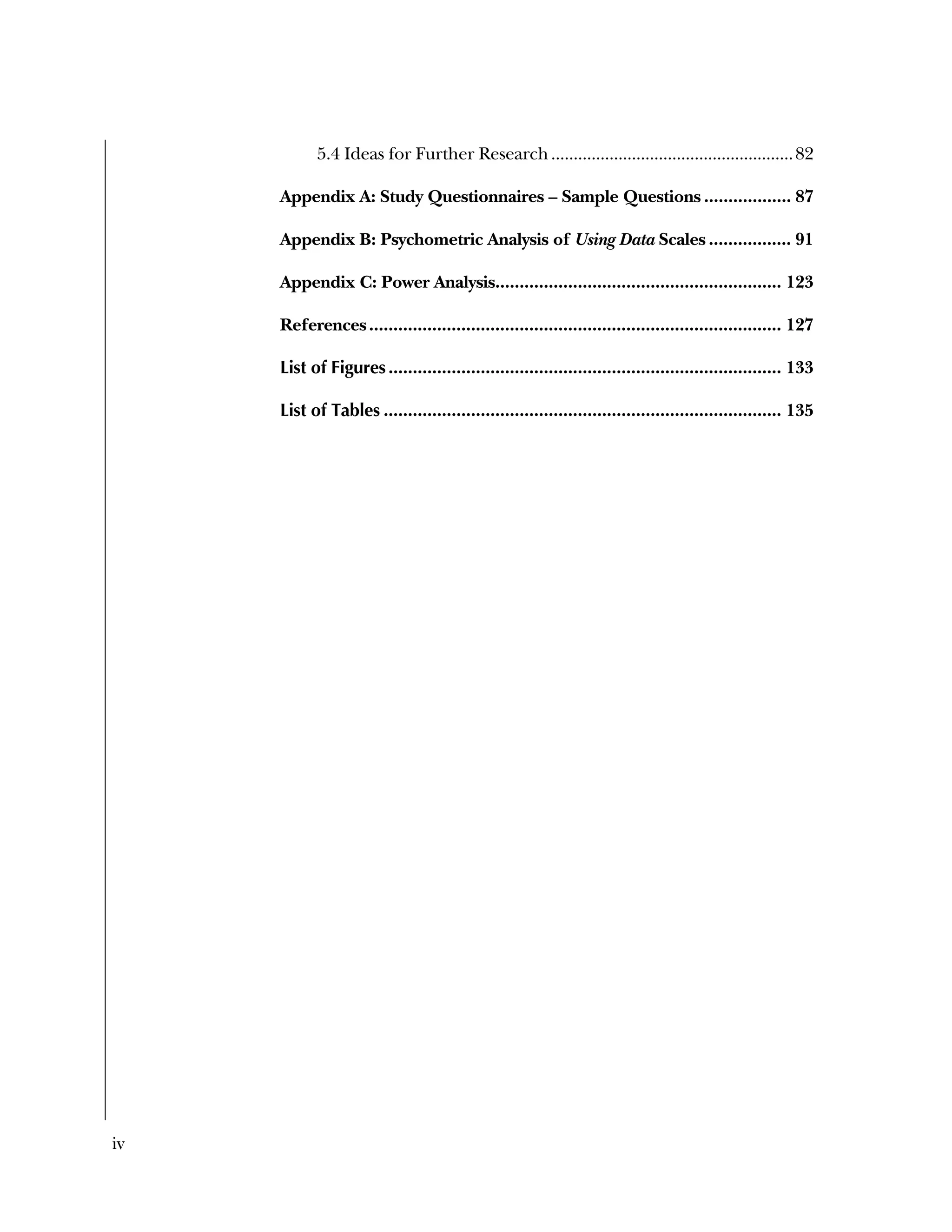 iv
5.4 Ideas for Further Research......................................................82 
Appendix A: Study Questionnaires – Sample Questions .................. 87 
Appendix B: Psychometric Analysis of Using Data Scales ................. 91 
Appendix C: Power Analysis........................................................... 123 
References..................................................................................... 127 
List of Figures................................................................................. 133 
List of Tables .................................................................................. 135 
 