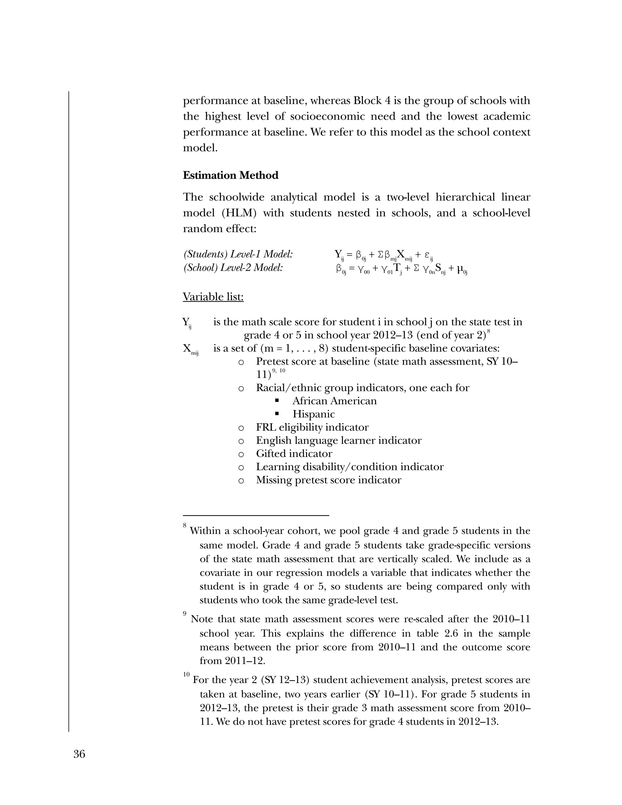 36
performance at baseline, whereas Block 4 is the group of schools with
the highest level of socioeconomic need and the lowest academic
performance at baseline. We refer to this model as the school context
model.
Estimation Method
The schoolwide analytical model is a two-level hierarchical linear
model (HLM) with students nested in schools, and a school-level
random effect:
(Students) Level-1 Model: Yij
= β0j
+ Σβmj
Xmij
+ εij
(School) Level-2 Model: β0j
= γ00
+ γ01
Tj
+ Σ γ0n
Snj
+ µ0j
Variable list:
Yij
is the math scale score for student i in school j on the state test in
grade 4 or 5 in school year 2012–13 (end of year 2)
8
Xmij
is a set of (m = 1, . . . , 8) student-specific baseline covariates:
o Pretest score at baseline (state math assessment, SY 10–
11)
9, 10
o Racial/ethnic group indicators, one each for
 African American
 Hispanic
o FRL eligibility indicator
o English language learner indicator
o Gifted indicator
o Learning disability/condition indicator
o Missing pretest score indicator
8
Within a school-year cohort, we pool grade 4 and grade 5 students in the
same model. Grade 4 and grade 5 students take grade-specific versions
of the state math assessment that are vertically scaled. We include as a
covariate in our regression models a variable that indicates whether the
student is in grade 4 or 5, so students are being compared only with
students who took the same grade-level test.
9
Note that state math assessment scores were re-scaled after the 2010–11
school year. This explains the difference in table 2.6 in the sample
means between the prior score from 2010–11 and the outcome score
from 2011–12.
10
For the year 2 (SY 12–13) student achievement analysis, pretest scores are
taken at baseline, two years earlier (SY 10–11). For grade 5 students in
2012–13, the pretest is their grade 3 math assessment score from 2010–
11. We do not have pretest scores for grade 4 students in 2012–13.
 