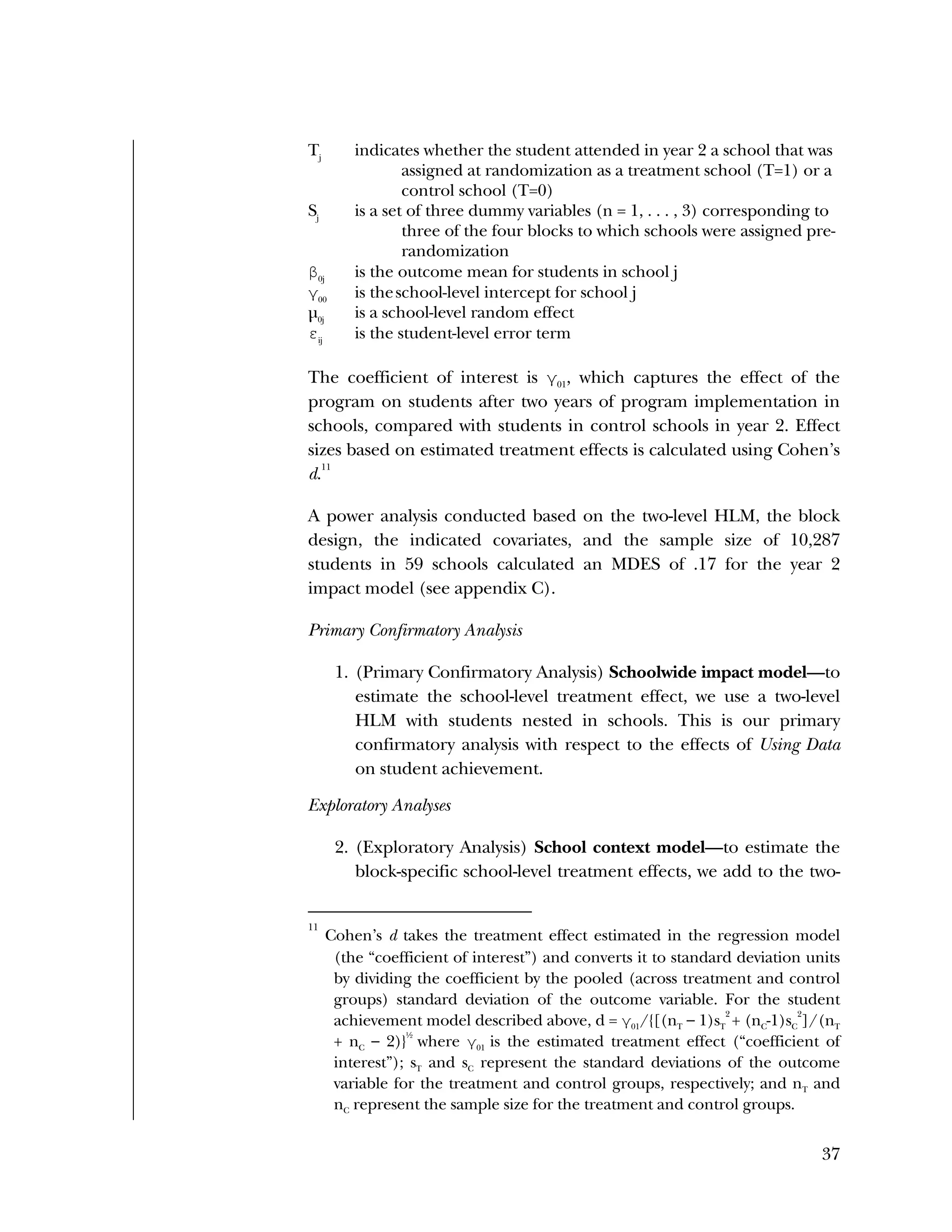 Used to identify
Classification level
37
Tj
indicates whether the student attended in year 2 a school that was
assigned at randomization as a treatment school (T=1) or a
control school (T=0)
Sj
is a set of three dummy variables (n = 1, . . . , 3) corresponding to
three of the four blocks to which schools were assigned pre-
randomization
β0j
is the outcome mean for students in school j
γ00
is theschool-level intercept for school j
µ0j
is a school-level random effect
εij
is the student-level error term
The coefficient of interest is γ01
, which captures the effect of the
program on students after two years of program implementation in
schools, compared with students in control schools in year 2. Effect
sizes based on estimated treatment effects is calculated using Cohen’s
d.
11
A power analysis conducted based on the two-level HLM, the block
design, the indicated covariates, and the sample size of 10,287
students in 59 schools calculated an MDES of .17 for the year 2
impact model (see appendix C).
Primary Confirmatory Analysis
1. (Primary Confirmatory Analysis) Schoolwide impact model—to
estimate the school-level treatment effect, we use a two-level
HLM with students nested in schools. This is our primary
confirmatory analysis with respect to the effects of Using Data
on student achievement.
Exploratory Analyses
2. (Exploratory Analysis) School context model—to estimate the
block-specific school-level treatment effects, we add to the two-
11
Cohen’s d takes the treatment effect estimated in the regression model
(the “coefficient of interest”) and converts it to standard deviation units
by dividing the coefficient by the pooled (across treatment and control
groups) standard deviation of the outcome variable. For the student
achievement model described above, d = γ01/{[(nT – 1)sT
2
+ (nC-1)sC
2
]/(nT
+ nC – 2)}
½
where γ01 is the estimated treatment effect (“coefficient of
interest”); sT and sC represent the standard deviations of the outcome
variable for the treatment and control groups, respectively; and nT and
nC represent the sample size for the treatment and control groups.
 