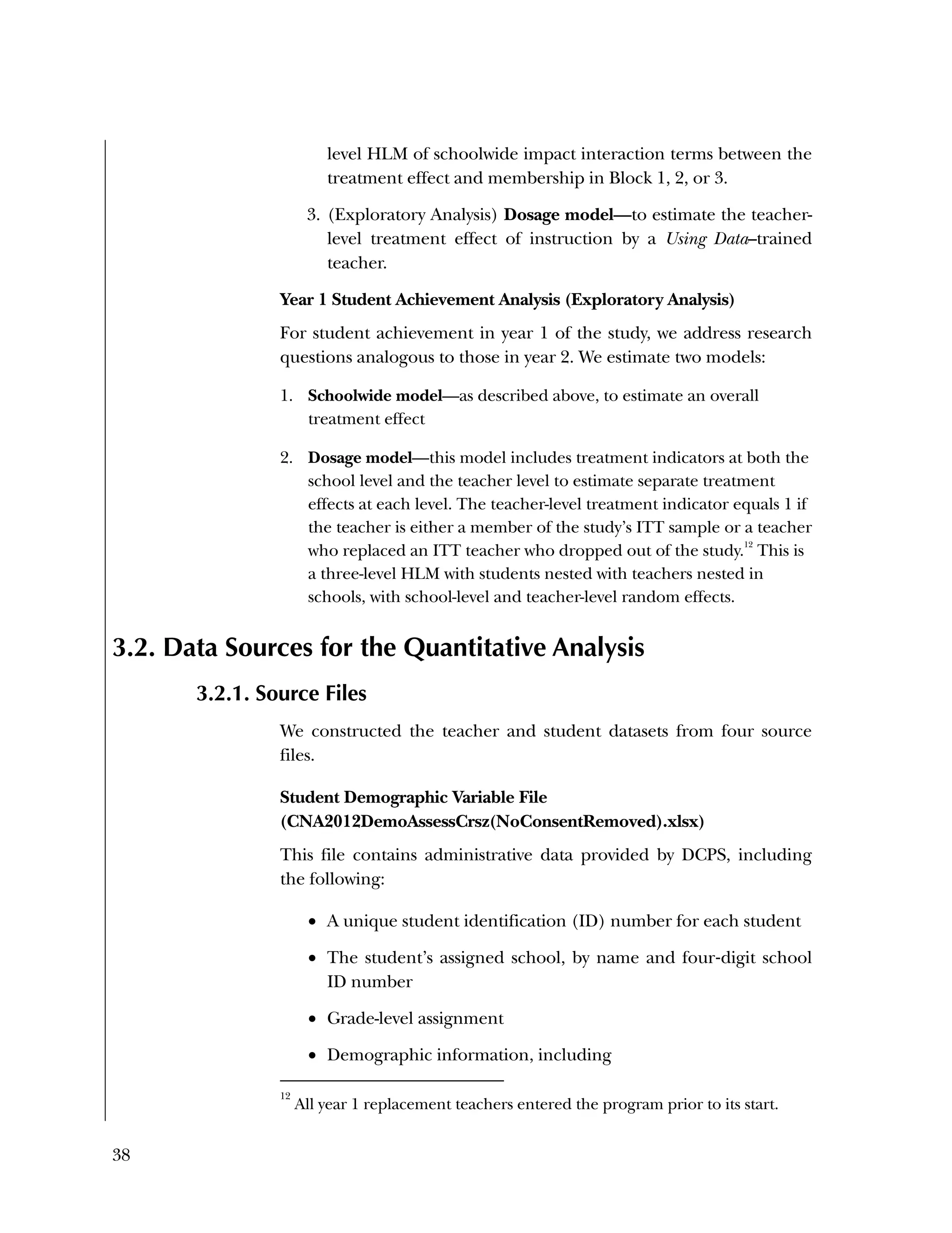 38
level HLM of schoolwide impact interaction terms between the
treatment effect and membership in Block 1, 2, or 3.
3. (Exploratory Analysis) Dosage model—to estimate the teacher-
level treatment effect of instruction by a Using Data–trained
teacher.
Year 1 Student Achievement Analysis (Exploratory Analysis)
For student achievement in year 1 of the study, we address research
questions analogous to those in year 2. We estimate two models:
1. Schoolwide model—as described above, to estimate an overall
treatment effect
2. Dosage model—this model includes treatment indicators at both the
school level and the teacher level to estimate separate treatment
effects at each level. The teacher-level treatment indicator equals 1 if
the teacher is either a member of the study’s ITT sample or a teacher
who replaced an ITT teacher who dropped out of the study.
12
This is
a three-level HLM with students nested with teachers nested in
schools, with school-level and teacher-level random effects.
3.2. Data Sources for the Quantitative Analysis
3.2.1. Source Files
We constructed the teacher and student datasets from four source
files.
Student Demographic Variable File
(CNA2012DemoAssessCrsz(NoConsentRemoved).xlsx)
This file contains administrative data provided by DCPS, including
the following:
 A unique student identification (ID) number for each student
 The student’s assigned school, by name and four‐digit school
ID number
 Grade-level assignment
 Demographic information, including
12
All year 1 replacement teachers entered the program prior to its start.
 