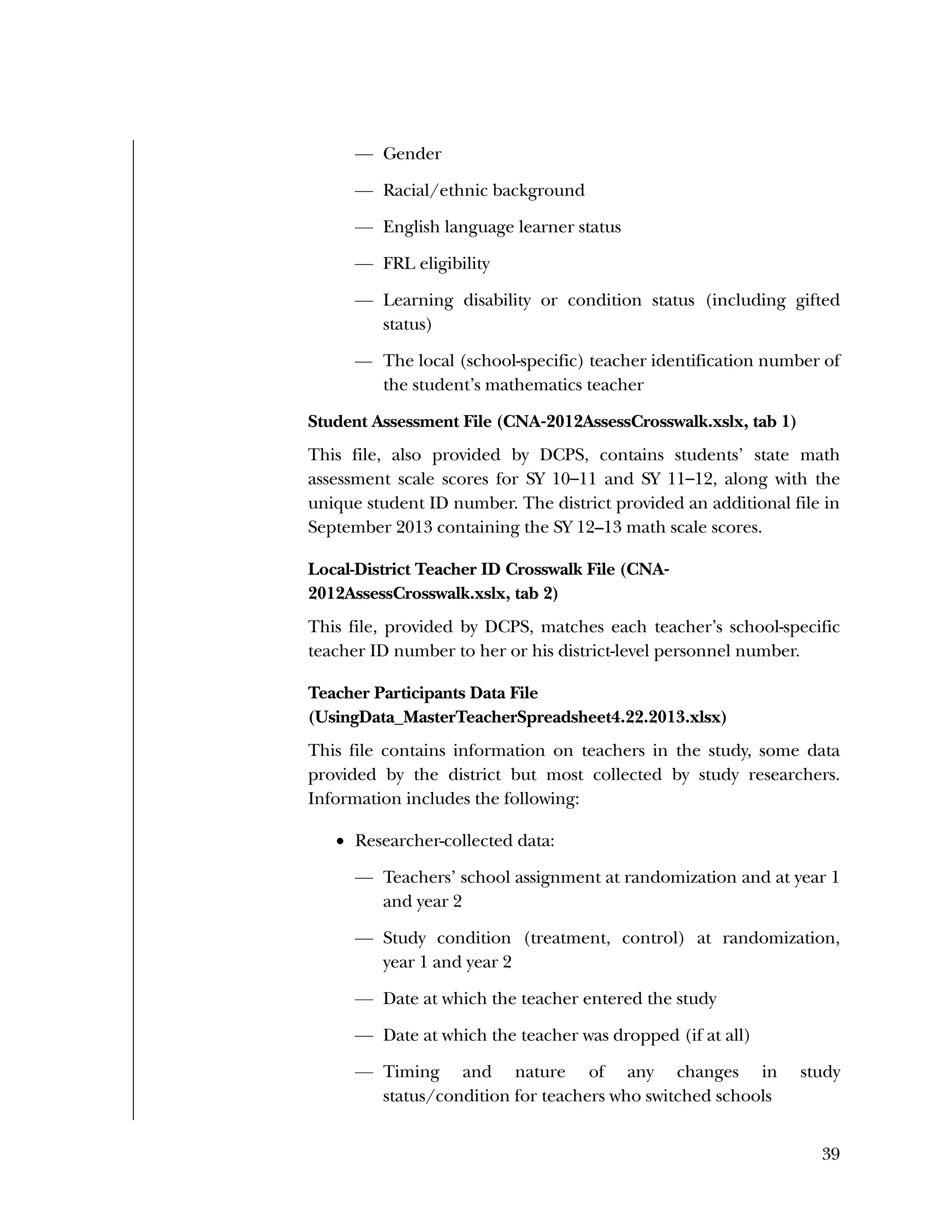 Used to identify
Classification level
39
— Gender
— Racial/ethnic background
— English language learner status
— FRL eligibility
— Learning disability or condition status (including gifted
status)
— The local (school-specific) teacher identification number of
the student’s mathematics teacher
Student Assessment File (CNA‐2012AssessCrosswalk.xslx, tab 1)
This file, also provided by DCPS, contains students’ state math
assessment scale scores for SY 10–11 and SY 11–12, along with the
unique student ID number. The district provided an additional file in
September 2013 containing the SY 12–13 math scale scores.
Local-District Teacher ID Crosswalk File (CNA‐
2012AssessCrosswalk.xslx, tab 2)
This file, provided by DCPS, matches each teacher’s school-specific
teacher ID number to her or his district-level personnel number.
Teacher Participants Data File
(UsingData_MasterTeacherSpreadsheet4.22.2013.xlsx)
This file contains information on teachers in the study, some data
provided by the district but most collected by study researchers.
Information includes the following:
 Researcher-collected data:
— Teachers’ school assignment at randomization and at year 1
and year 2
— Study condition (treatment, control) at randomization,
year 1 and year 2
— Date at which the teacher entered the study
— Date at which the teacher was dropped (if at all)
— Timing and nature of any changes in study
status/condition for teachers who switched schools
 