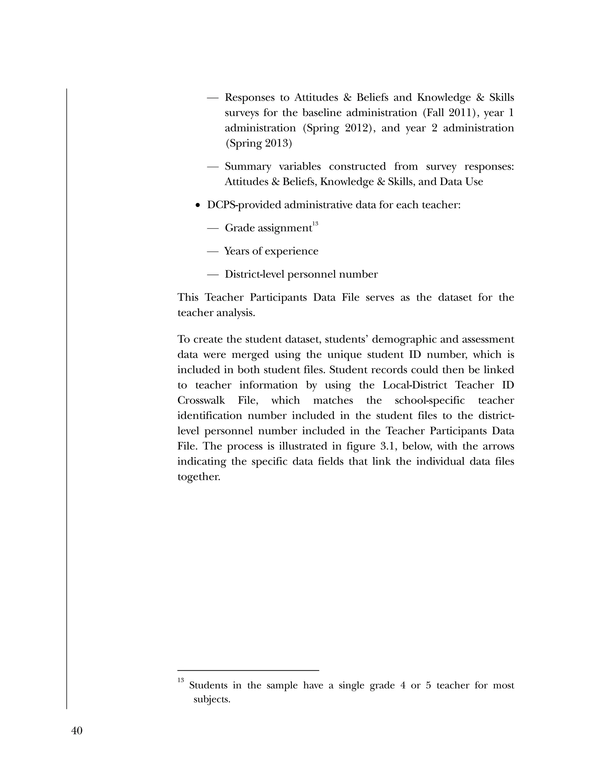 40
— Responses to Attitudes & Beliefs and Knowledge & Skills
surveys for the baseline administration (Fall 2011), year 1
administration (Spring 2012), and year 2 administration
(Spring 2013)
— Summary variables constructed from survey responses:
Attitudes & Beliefs, Knowledge & Skills, and Data Use
 DCPS-provided administrative data for each teacher:
— Grade assignment
13
— Years of experience
— District-level personnel number
This Teacher Participants Data File serves as the dataset for the
teacher analysis.
To create the student dataset, students’ demographic and assessment
data were merged using the unique student ID number, which is
included in both student files. Student records could then be linked
to teacher information by using the Local-District Teacher ID
Crosswalk File, which matches the school-specific teacher
identification number included in the student files to the district-
level personnel number included in the Teacher Participants Data
File. The process is illustrated in figure 3.1, below, with the arrows
indicating the specific data fields that link the individual data files
together.
13
Students in the sample have a single grade 4 or 5 teacher for most
subjects.
 