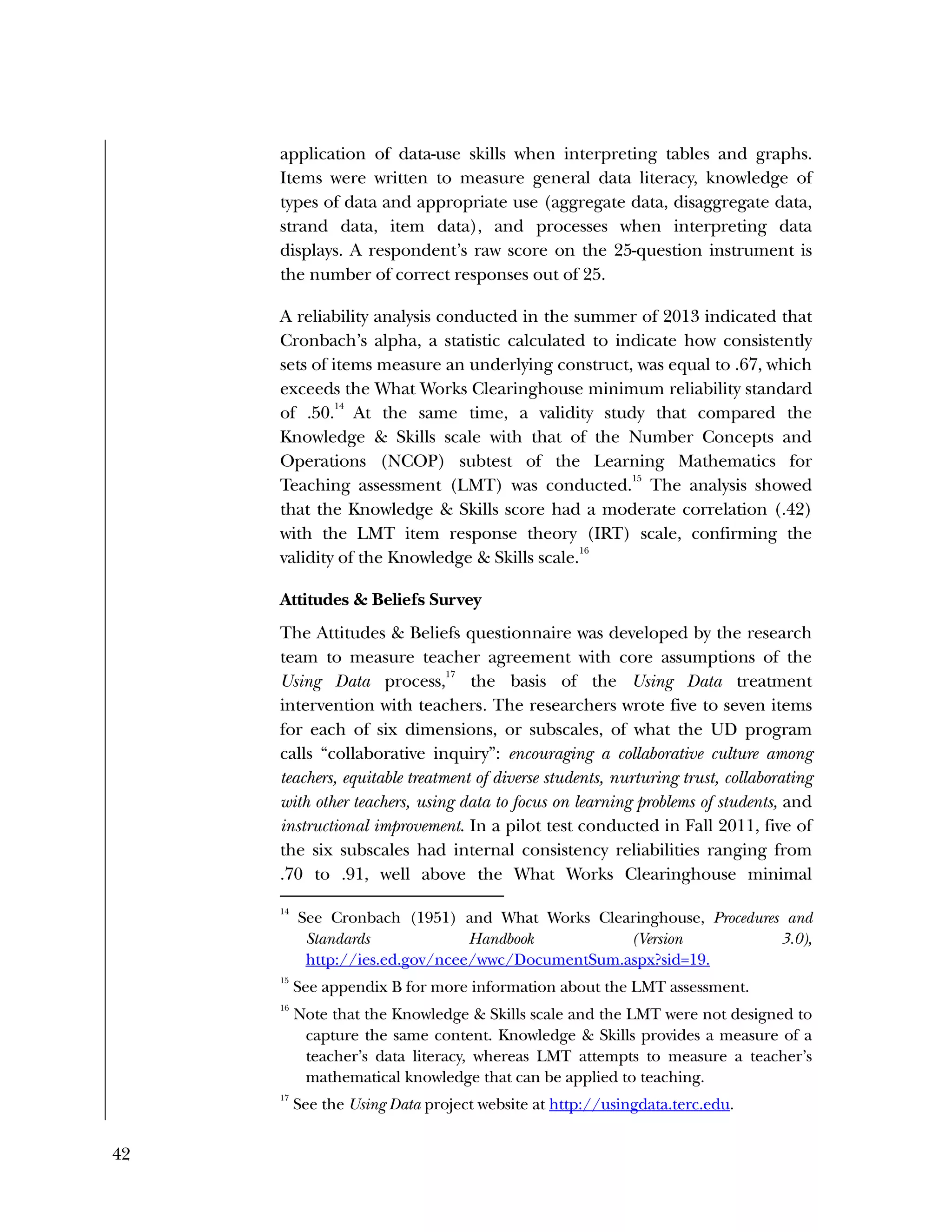 42
application of data-use skills when interpreting tables and graphs.
Items were written to measure general data literacy, knowledge of
types of data and appropriate use (aggregate data, disaggregate data,
strand data, item data), and processes when interpreting data
displays. A respondent’s raw score on the 25-question instrument is
the number of correct responses out of 25.
A reliability analysis conducted in the summer of 2013 indicated that
Cronbach’s alpha, a statistic calculated to indicate how consistently
sets of items measure an underlying construct, was equal to .67, which
exceeds the What Works Clearinghouse minimum reliability standard
of .50.
14
At the same time, a validity study that compared the
Knowledge & Skills scale with that of the Number Concepts and
Operations (NCOP) subtest of the Learning Mathematics for
Teaching assessment (LMT) was conducted.
15
The analysis showed
that the Knowledge & Skills score had a moderate correlation (.42)
with the LMT item response theory (IRT) scale, confirming the
validity of the Knowledge & Skills scale.
16
Attitudes & Beliefs Survey
The Attitudes & Beliefs questionnaire was developed by the research
team to measure teacher agreement with core assumptions of the
Using Data process,
17
the basis of the Using Data treatment
intervention with teachers. The researchers wrote five to seven items
for each of six dimensions, or subscales, of what the UD program
calls “collaborative inquiry”: encouraging a collaborative culture among
teachers, equitable treatment of diverse students, nurturing trust, collaborating
with other teachers, using data to focus on learning problems of students, and
instructional improvement. In a pilot test conducted in Fall 2011, five of
the six subscales had internal consistency reliabilities ranging from
.70 to .91, well above the What Works Clearinghouse minimal
14
See Cronbach (1951) and What Works Clearinghouse, Procedures and
Standards Handbook (Version 3.0),
http://ies.ed.gov/ncee/wwc/DocumentSum.aspx?sid=19.
15
See appendix B for more information about the LMT assessment.
16
Note that the Knowledge & Skills scale and the LMT were not designed to
capture the same content. Knowledge & Skills provides a measure of a
teacher’s data literacy, whereas LMT attempts to measure a teacher’s
mathematical knowledge that can be applied to teaching.
17
See the Using Data project website at http://usingdata.terc.edu.
 