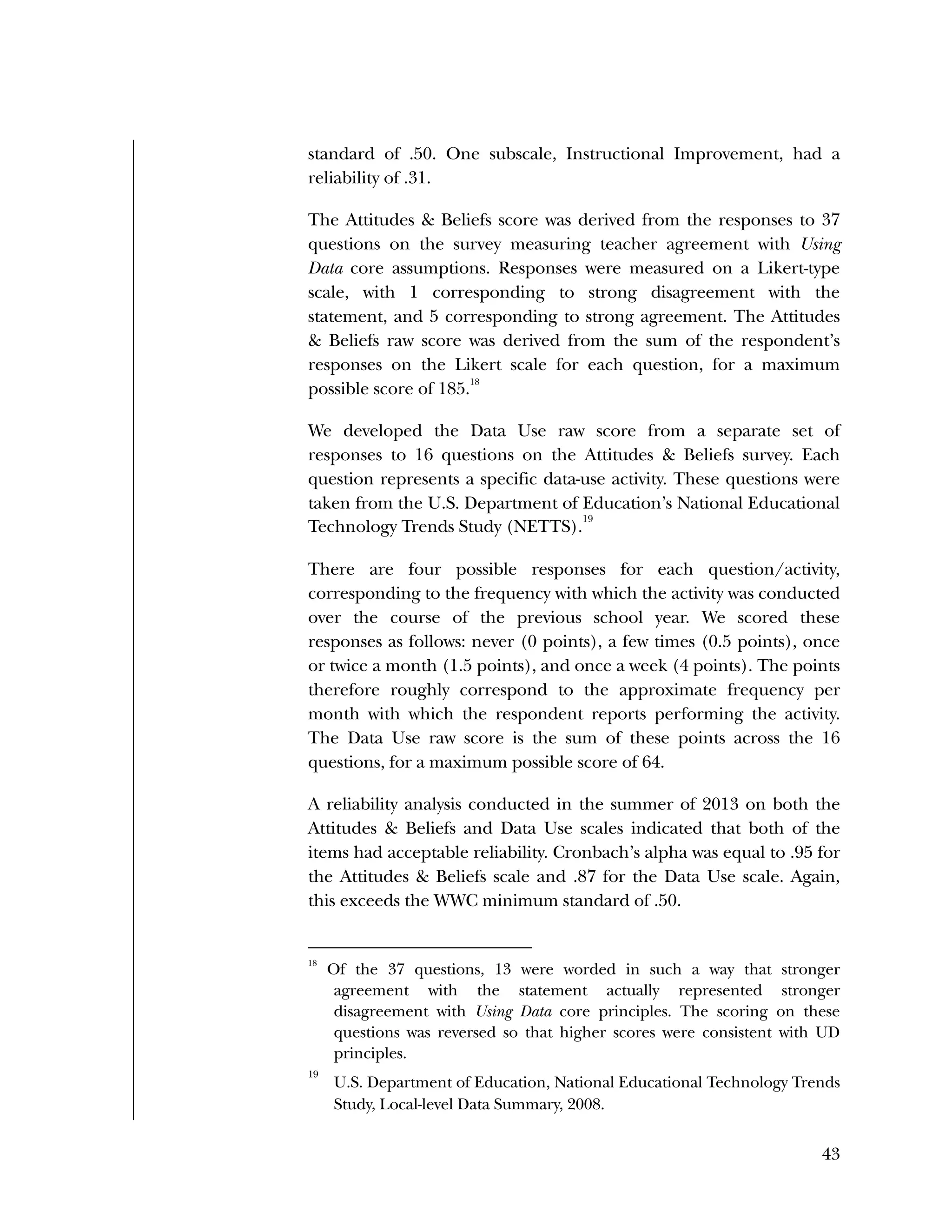 Used to identify
Classification level
43
standard of .50. One subscale, Instructional Improvement, had a
reliability of .31.
The Attitudes & Beliefs score was derived from the responses to 37
questions on the survey measuring teacher agreement with Using
Data core assumptions. Responses were measured on a Likert-type
scale, with 1 corresponding to strong disagreement with the
statement, and 5 corresponding to strong agreement. The Attitudes
& Beliefs raw score was derived from the sum of the respondent’s
responses on the Likert scale for each question, for a maximum
possible score of 185.
18
We developed the Data Use raw score from a separate set of
responses to 16 questions on the Attitudes & Beliefs survey. Each
question represents a specific data-use activity. These questions were
taken from the U.S. Department of Education’s National Educational
Technology Trends Study (NETTS).
19
There are four possible responses for each question/activity,
corresponding to the frequency with which the activity was conducted
over the course of the previous school year. We scored these
responses as follows: never (0 points), a few times (0.5 points), once
or twice a month (1.5 points), and once a week (4 points). The points
therefore roughly correspond to the approximate frequency per
month with which the respondent reports performing the activity.
The Data Use raw score is the sum of these points across the 16
questions, for a maximum possible score of 64.
A reliability analysis conducted in the summer of 2013 on both the
Attitudes & Beliefs and Data Use scales indicated that both of the
items had acceptable reliability. Cronbach’s alpha was equal to .95 for
the Attitudes & Beliefs scale and .87 for the Data Use scale. Again,
this exceeds the WWC minimum standard of .50.
18
Of the 37 questions, 13 were worded in such a way that stronger
agreement with the statement actually represented stronger
disagreement with Using Data core principles. The scoring on these
questions was reversed so that higher scores were consistent with UD
principles.
19
U.S. Department of Education, National Educational Technology Trends
Study, Local-level Data Summary, 2008.
 