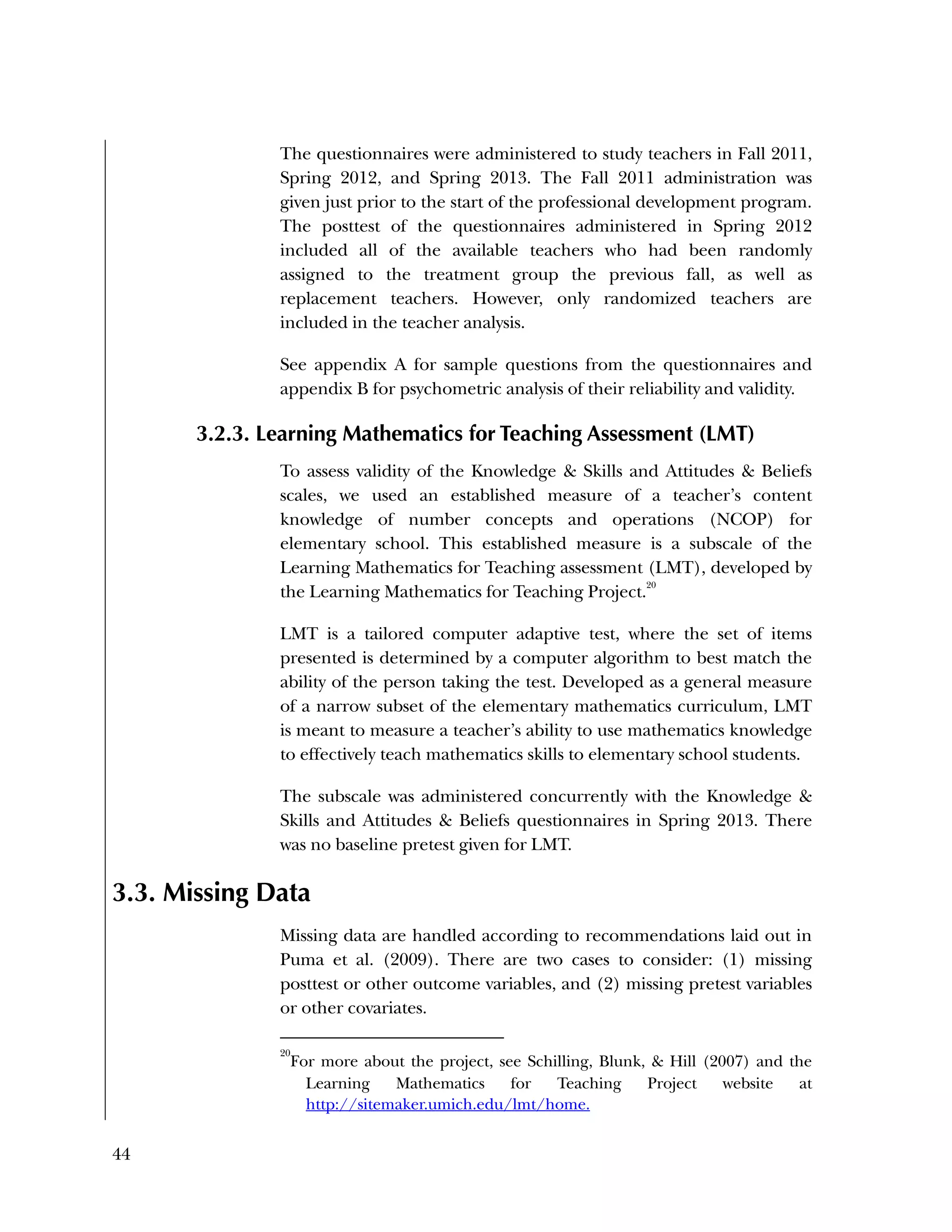 44
The questionnaires were administered to study teachers in Fall 2011,
Spring 2012, and Spring 2013. The Fall 2011 administration was
given just prior to the start of the professional development program.
The posttest of the questionnaires administered in Spring 2012
included all of the available teachers who had been randomly
assigned to the treatment group the previous fall, as well as
replacement teachers. However, only randomized teachers are
included in the teacher analysis.
See appendix A for sample questions from the questionnaires and
appendix B for psychometric analysis of their reliability and validity.
3.2.3. Learning Mathematics for Teaching Assessment (LMT)
To assess validity of the Knowledge & Skills and Attitudes & Beliefs
scales, we used an established measure of a teacher’s content
knowledge of number concepts and operations (NCOP) for
elementary school. This established measure is a subscale of the
Learning Mathematics for Teaching assessment (LMT), developed by
the Learning Mathematics for Teaching Project.
20
LMT is a tailored computer adaptive test, where the set of items
presented is determined by a computer algorithm to best match the
ability of the person taking the test. Developed as a general measure
of a narrow subset of the elementary mathematics curriculum, LMT
is meant to measure a teacher’s ability to use mathematics knowledge
to effectively teach mathematics skills to elementary school students.
The subscale was administered concurrently with the Knowledge &
Skills and Attitudes & Beliefs questionnaires in Spring 2013. There
was no baseline pretest given for LMT.
3.3. Missing Data
Missing data are handled according to recommendations laid out in
Puma et al. (2009). There are two cases to consider: (1) missing
posttest or other outcome variables, and (2) missing pretest variables
or other covariates.
20
For more about the project, see Schilling, Blunk, & Hill (2007) and the
Learning Mathematics for Teaching Project website at
http://sitemaker.umich.edu/lmt/home.
 