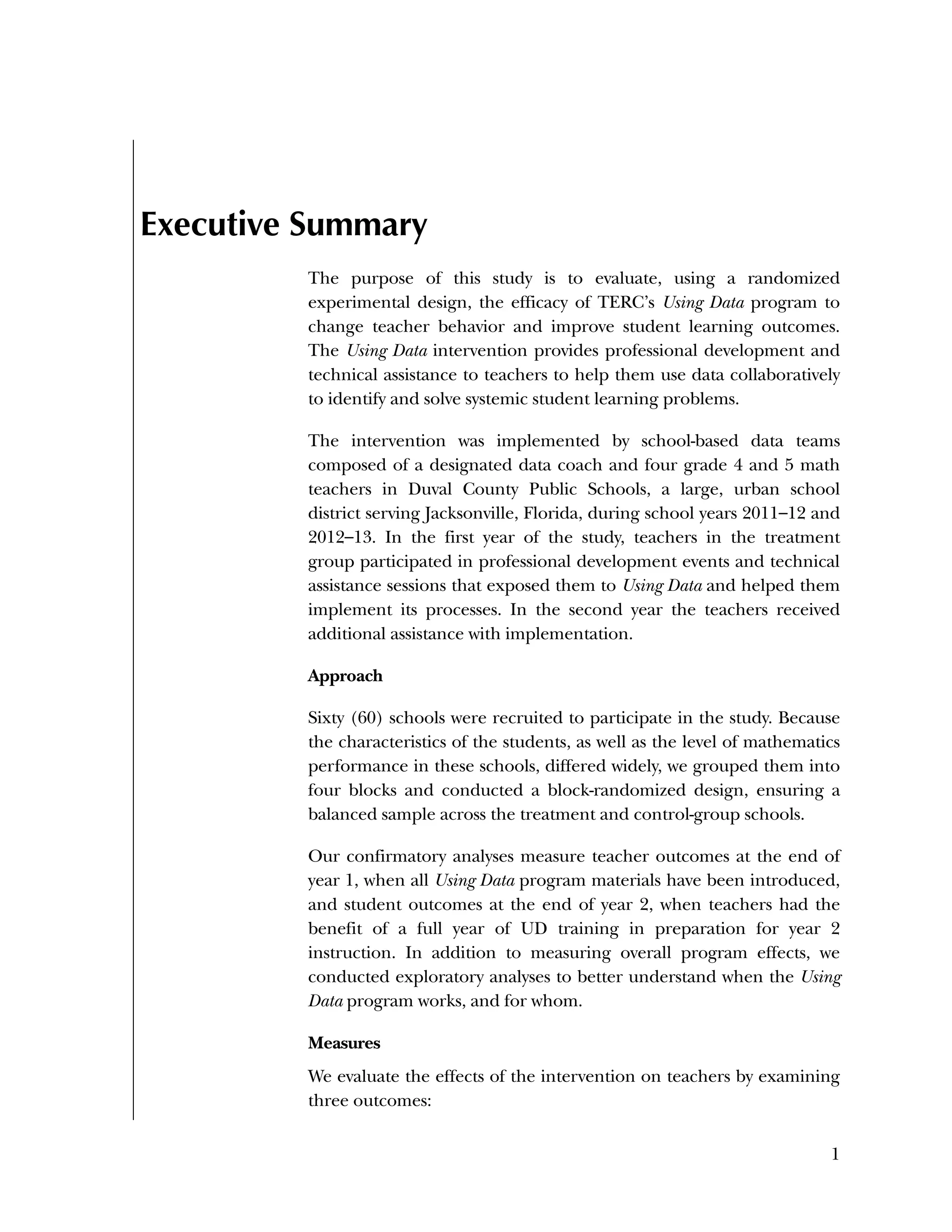 Used to identify
Classification level
1
Executive Summary
The purpose of this study is to evaluate, using a randomized
experimental design, the efficacy of TERC’s Using Data program to
change teacher behavior and improve student learning outcomes.
The Using Data intervention provides professional development and
technical assistance to teachers to help them use data collaboratively
to identify and solve systemic student learning problems.
The intervention was implemented by school-based data teams
composed of a designated data coach and four grade 4 and 5 math
teachers in Duval County Public Schools, a large, urban school
district serving Jacksonville, Florida, during school years 2011–12 and
2012–13. In the first year of the study, teachers in the treatment
group participated in professional development events and technical
assistance sessions that exposed them to Using Data and helped them
implement its processes. In the second year the teachers received
additional assistance with implementation.
Approach
Sixty (60) schools were recruited to participate in the study. Because
the characteristics of the students, as well as the level of mathematics
performance in these schools, differed widely, we grouped them into
four blocks and conducted a block-randomized design, ensuring a
balanced sample across the treatment and control-group schools.
Our confirmatory analyses measure teacher outcomes at the end of
year 1, when all Using Data program materials have been introduced,
and student outcomes at the end of year 2, when teachers had the
benefit of a full year of UD training in preparation for year 2
instruction. In addition to measuring overall program effects, we
conducted exploratory analyses to better understand when the Using
Data program works, and for whom.
Measures
We evaluate the effects of the intervention on teachers by examining
three outcomes:
 