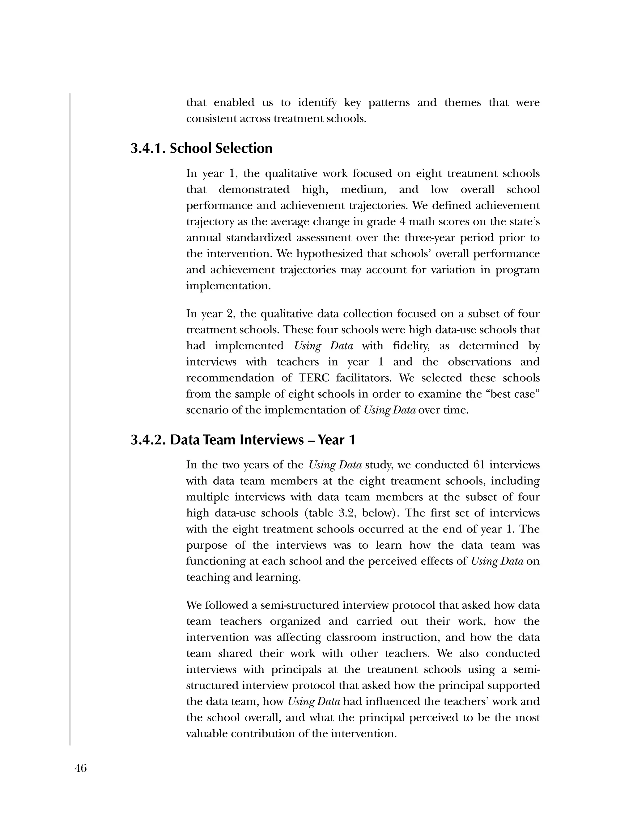 46
that enabled us to identify key patterns and themes that were
consistent across treatment schools.
3.4.1. School Selection
In year 1, the qualitative work focused on eight treatment schools
that demonstrated high, medium, and low overall school
performance and achievement trajectories. We defined achievement
trajectory as the average change in grade 4 math scores on the state’s
annual standardized assessment over the three-year period prior to
the intervention. We hypothesized that schools’ overall performance
and achievement trajectories may account for variation in program
implementation.
In year 2, the qualitative data collection focused on a subset of four
treatment schools. These four schools were high data-use schools that
had implemented Using Data with fidelity, as determined by
interviews with teachers in year 1 and the observations and
recommendation of TERC facilitators. We selected these schools
from the sample of eight schools in order to examine the “best case”
scenario of the implementation of Using Data over time.
3.4.2. Data Team Interviews – Year 1
In the two years of the Using Data study, we conducted 61 interviews
with data team members at the eight treatment schools, including
multiple interviews with data team members at the subset of four
high data-use schools (table 3.2, below). The first set of interviews
with the eight treatment schools occurred at the end of year 1. The
purpose of the interviews was to learn how the data team was
functioning at each school and the perceived effects of Using Data on
teaching and learning.
We followed a semi-structured interview protocol that asked how data
team teachers organized and carried out their work, how the
intervention was affecting classroom instruction, and how the data
team shared their work with other teachers. We also conducted
interviews with principals at the treatment schools using a semi-
structured interview protocol that asked how the principal supported
the data team, how Using Data had influenced the teachers’ work and
the school overall, and what the principal perceived to be the most
valuable contribution of the intervention.
 