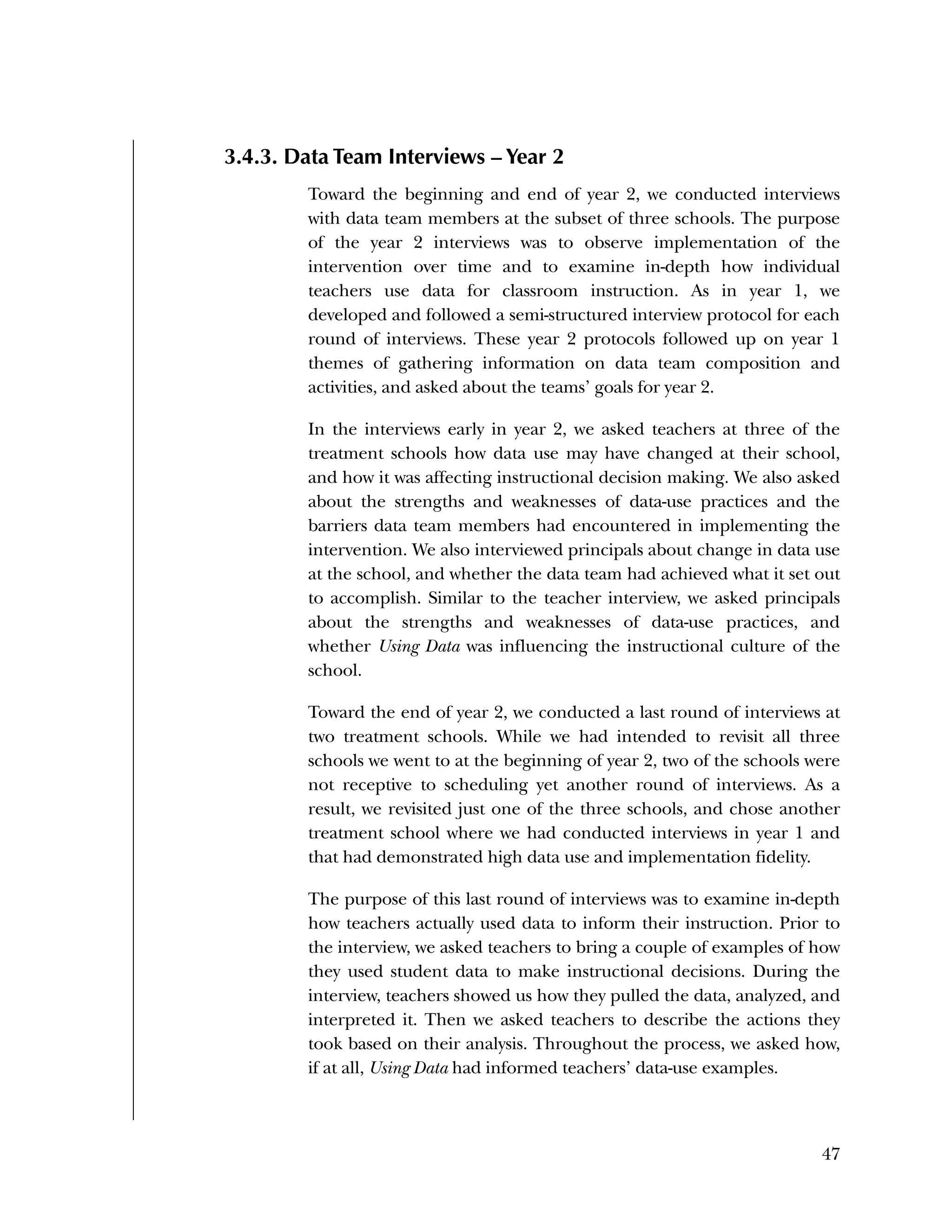Used to identify
Classification level
47
3.4.3. Data Team Interviews – Year 2
Toward the beginning and end of year 2, we conducted interviews
with data team members at the subset of three schools. The purpose
of the year 2 interviews was to observe implementation of the
intervention over time and to examine in-depth how individual
teachers use data for classroom instruction. As in year 1, we
developed and followed a semi-structured interview protocol for each
round of interviews. These year 2 protocols followed up on year 1
themes of gathering information on data team composition and
activities, and asked about the teams’ goals for year 2.
In the interviews early in year 2, we asked teachers at three of the
treatment schools how data use may have changed at their school,
and how it was affecting instructional decision making. We also asked
about the strengths and weaknesses of data-use practices and the
barriers data team members had encountered in implementing the
intervention. We also interviewed principals about change in data use
at the school, and whether the data team had achieved what it set out
to accomplish. Similar to the teacher interview, we asked principals
about the strengths and weaknesses of data-use practices, and
whether Using Data was influencing the instructional culture of the
school.
Toward the end of year 2, we conducted a last round of interviews at
two treatment schools. While we had intended to revisit all three
schools we went to at the beginning of year 2, two of the schools were
not receptive to scheduling yet another round of interviews. As a
result, we revisited just one of the three schools, and chose another
treatment school where we had conducted interviews in year 1 and
that had demonstrated high data use and implementation fidelity.
The purpose of this last round of interviews was to examine in-depth
how teachers actually used data to inform their instruction. Prior to
the interview, we asked teachers to bring a couple of examples of how
they used student data to make instructional decisions. During the
interview, teachers showed us how they pulled the data, analyzed, and
interpreted it. Then we asked teachers to describe the actions they
took based on their analysis. Throughout the process, we asked how,
if at all, Using Data had informed teachers’ data-use examples.
 