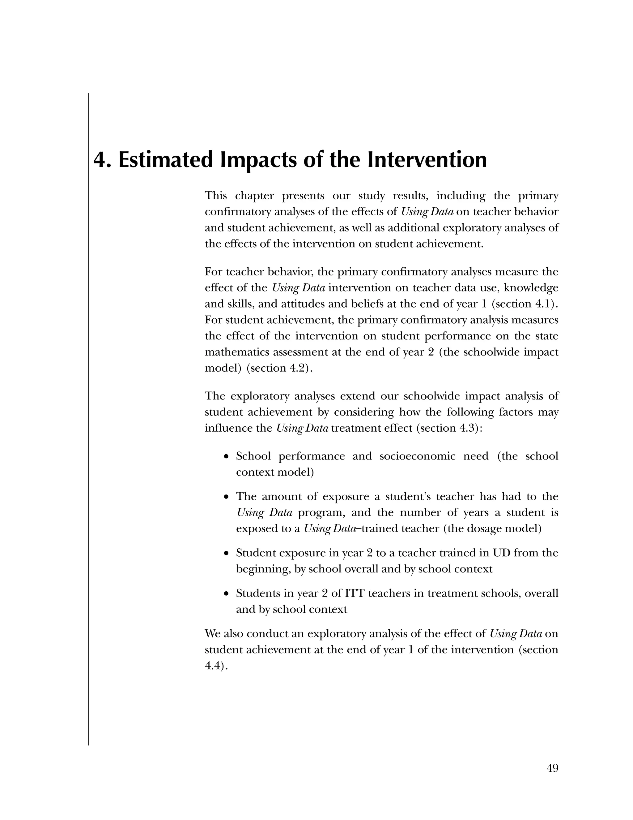 Used to identify
Classification level
49
4. Estimated Impacts of the Intervention
This chapter presents our study results, including the primary
confirmatory analyses of the effects of Using Data on teacher behavior
and student achievement, as well as additional exploratory analyses of
the effects of the intervention on student achievement.
For teacher behavior, the primary confirmatory analyses measure the
effect of the Using Data intervention on teacher data use, knowledge
and skills, and attitudes and beliefs at the end of year 1 (section 4.1).
For student achievement, the primary confirmatory analysis measures
the effect of the intervention on student performance on the state
mathematics assessment at the end of year 2 (the schoolwide impact
model) (section 4.2).
The exploratory analyses extend our schoolwide impact analysis of
student achievement by considering how the following factors may
influence the Using Data treatment effect (section 4.3):
 School performance and socioeconomic need (the school
context model)
 The amount of exposure a student’s teacher has had to the
Using Data program, and the number of years a student is
exposed to a Using Data–trained teacher (the dosage model)
 Student exposure in year 2 to a teacher trained in UD from the
beginning, by school overall and by school context
 Students in year 2 of ITT teachers in treatment schools, overall
and by school context
We also conduct an exploratory analysis of the effect of Using Data on
student achievement at the end of year 1 of the intervention (section
4.4).
 