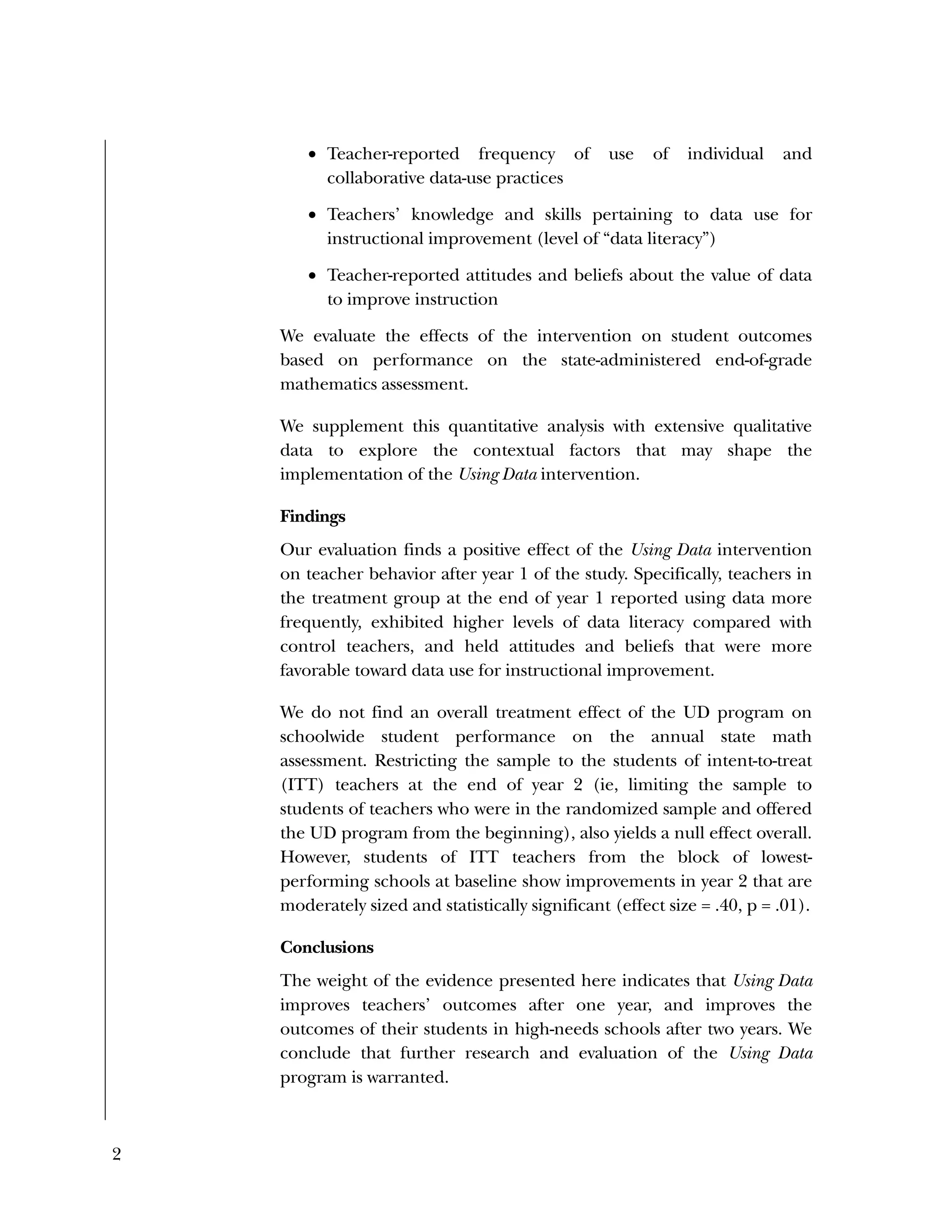 2
 Teacher-reported frequency of use of individual and
collaborative data-use practices
 Teachers’ knowledge and skills pertaining to data use for
instructional improvement (level of “data literacy”)
 Teacher-reported attitudes and beliefs about the value of data
to improve instruction
We evaluate the effects of the intervention on student outcomes
based on performance on the state-administered end-of-grade
mathematics assessment.
We supplement this quantitative analysis with extensive qualitative
data to explore the contextual factors that may shape the
implementation of the Using Data intervention.
Findings
Our evaluation finds a positive effect of the Using Data intervention
on teacher behavior after year 1 of the study. Specifically, teachers in
the treatment group at the end of year 1 reported using data more
frequently, exhibited higher levels of data literacy compared with
control teachers, and held attitudes and beliefs that were more
favorable toward data use for instructional improvement.
We do not find an overall treatment effect of the UD program on
schoolwide student performance on the annual state math
assessment. Restricting the sample to the students of intent-to-treat
(ITT) teachers at the end of year 2 (ie, limiting the sample to
students of teachers who were in the randomized sample and offered
the UD program from the beginning), also yields a null effect overall.
However, students of ITT teachers from the block of lowest-
performing schools at baseline show improvements in year 2 that are
moderately sized and statistically significant (effect size = .40, p = .01).
Conclusions
The weight of the evidence presented here indicates that Using Data
improves teachers’ outcomes after one year, and improves the
outcomes of their students in high-needs schools after two years. We
conclude that further research and evaluation of the Using Data
program is warranted.
 