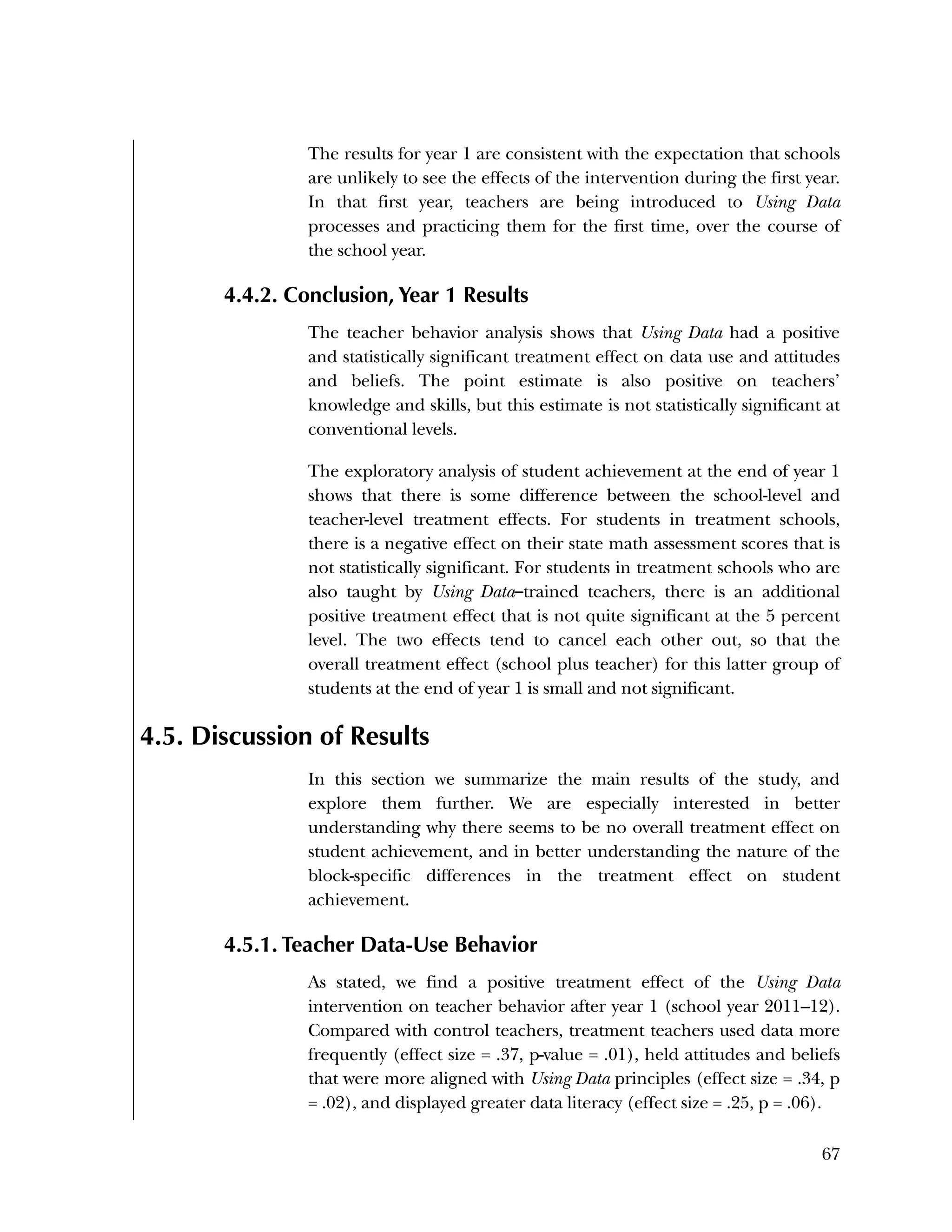 Used to identify
Classification level
67
The results for year 1 are consistent with the expectation that schools
are unlikely to see the effects of the intervention during the first year.
In that first year, teachers are being introduced to Using Data
processes and practicing them for the first time, over the course of
the school year.
4.4.2. Conclusion, Year 1 Results
The teacher behavior analysis shows that Using Data had a positive
and statistically significant treatment effect on data use and attitudes
and beliefs. The point estimate is also positive on teachers’
knowledge and skills, but this estimate is not statistically significant at
conventional levels.
The exploratory analysis of student achievement at the end of year 1
shows that there is some difference between the school-level and
teacher-level treatment effects. For students in treatment schools,
there is a negative effect on their state math assessment scores that is
not statistically significant. For students in treatment schools who are
also taught by Using Data–trained teachers, there is an additional
positive treatment effect that is not quite significant at the 5 percent
level. The two effects tend to cancel each other out, so that the
overall treatment effect (school plus teacher) for this latter group of
students at the end of year 1 is small and not significant.
4.5. Discussion of Results
In this section we summarize the main results of the study, and
explore them further. We are especially interested in better
understanding why there seems to be no overall treatment effect on
student achievement, and in better understanding the nature of the
block-specific differences in the treatment effect on student
achievement.
4.5.1. Teacher Data-Use Behavior
As stated, we find a positive treatment effect of the Using Data
intervention on teacher behavior after year 1 (school year 2011–12).
Compared with control teachers, treatment teachers used data more
frequently (effect size = .37, p-value = .01), held attitudes and beliefs
that were more aligned with Using Data principles (effect size = .34, p
= .02), and displayed greater data literacy (effect size = .25, p = .06).
 