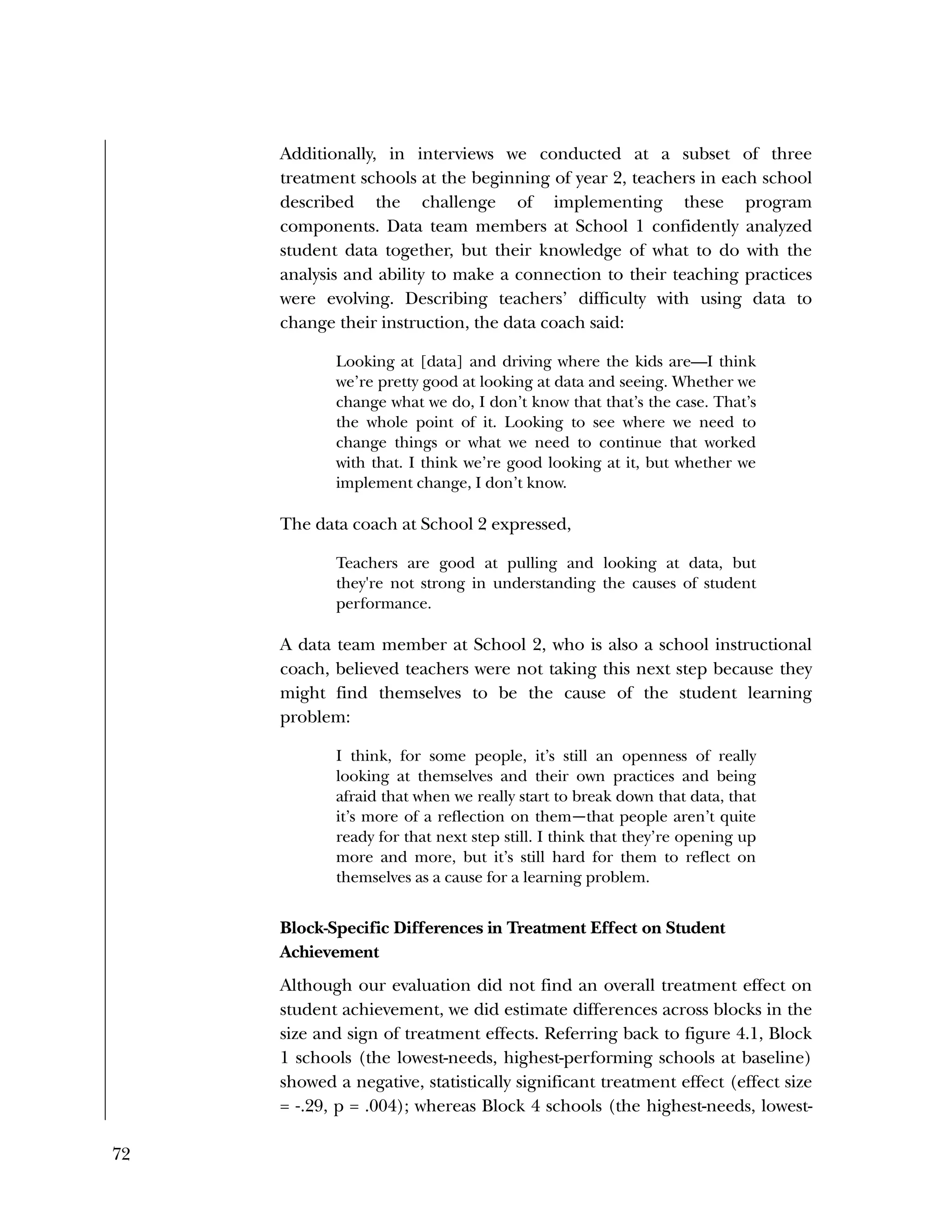 72
Additionally, in interviews we conducted at a subset of three
treatment schools at the beginning of year 2, teachers in each school
described the challenge of implementing these program
components. Data team members at School 1 confidently analyzed
student data together, but their knowledge of what to do with the
analysis and ability to make a connection to their teaching practices
were evolving. Describing teachers’ difficulty with using data to
change their instruction, the data coach said:
Looking at [data] and driving where the kids are—I think
we’re pretty good at looking at data and seeing. Whether we
change what we do, I don’t know that that’s the case. That’s
the whole point of it. Looking to see where we need to
change things or what we need to continue that worked
with that. I think we’re good looking at it, but whether we
implement change, I don’t know.
The data coach at School 2 expressed,
Teachers are good at pulling and looking at data, but
they're not strong in understanding the causes of student
performance.
A data team member at School 2, who is also a school instructional
coach, believed teachers were not taking this next step because they
might find themselves to be the cause of the student learning
problem:
I think, for some people, it’s still an openness of really
looking at themselves and their own practices and being
afraid that when we really start to break down that data, that
it’s more of a reflection on them—that people aren’t quite
ready for that next step still. I think that they’re opening up
more and more, but it’s still hard for them to reflect on
themselves as a cause for a learning problem.
Block-Specific Differences in Treatment Effect on Student
Achievement
Although our evaluation did not find an overall treatment effect on
student achievement, we did estimate differences across blocks in the
size and sign of treatment effects. Referring back to figure 4.1, Block
1 schools (the lowest-needs, highest-performing schools at baseline)
showed a negative, statistically significant treatment effect (effect size
= ‐.29, p = .004); whereas Block 4 schools (the highest-needs, lowest-
 