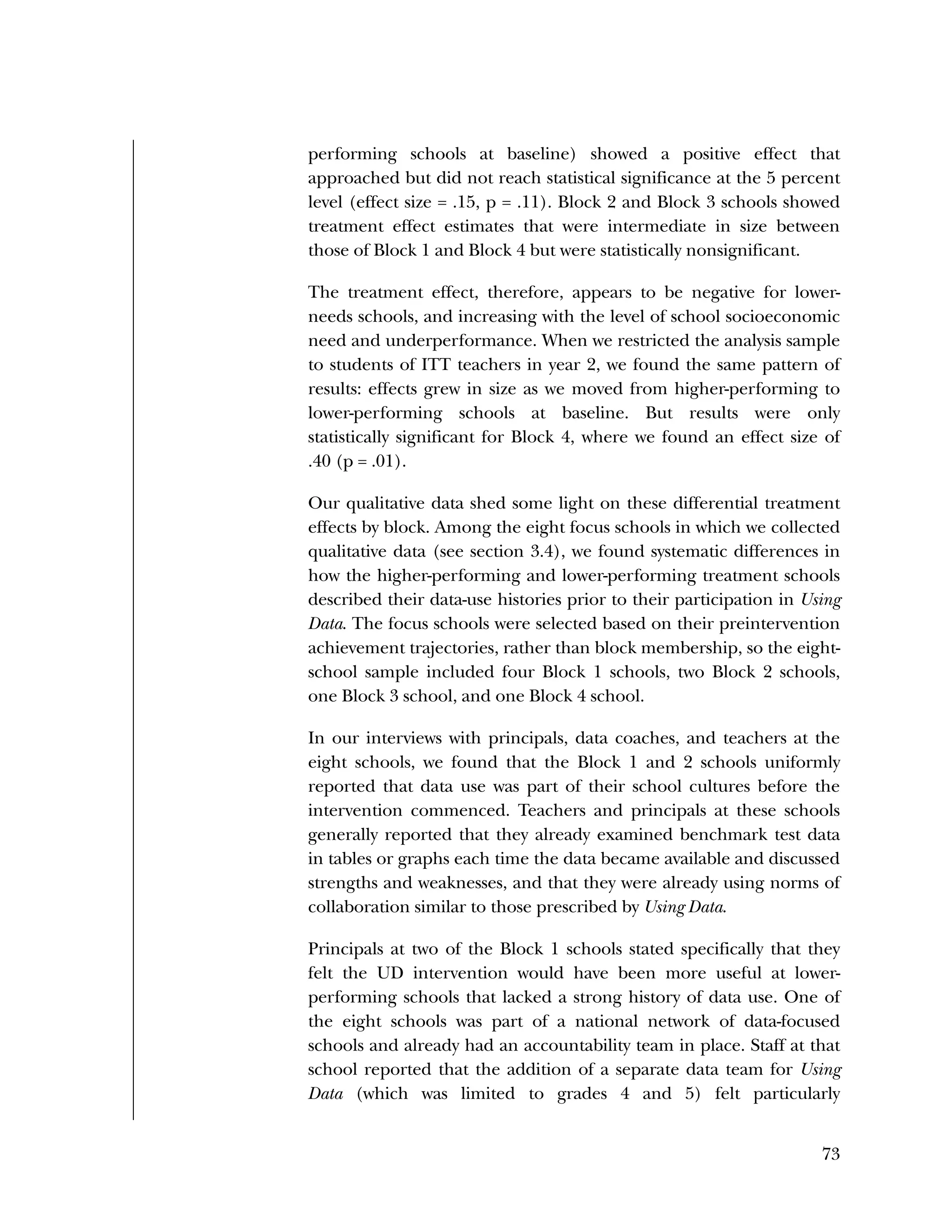 Used to identify
Classification level
73
performing schools at baseline) showed a positive effect that
approached but did not reach statistical significance at the 5 percent
level (effect size = .15, p = .11). Block 2 and Block 3 schools showed
treatment effect estimates that were intermediate in size between
those of Block 1 and Block 4 but were statistically nonsignificant.
The treatment effect, therefore, appears to be negative for lower-
needs schools, and increasing with the level of school socioeconomic
need and underperformance. When we restricted the analysis sample
to students of ITT teachers in year 2, we found the same pattern of
results: effects grew in size as we moved from higher-performing to
lower-performing schools at baseline. But results were only
statistically significant for Block 4, where we found an effect size of
.40 (p = .01).
Our qualitative data shed some light on these differential treatment
effects by block. Among the eight focus schools in which we collected
qualitative data (see section 3.4), we found systematic differences in
how the higher-performing and lower-performing treatment schools
described their data-use histories prior to their participation in Using
Data. The focus schools were selected based on their preintervention
achievement trajectories, rather than block membership, so the eight-
school sample included four Block 1 schools, two Block 2 schools,
one Block 3 school, and one Block 4 school.
In our interviews with principals, data coaches, and teachers at the
eight schools, we found that the Block 1 and 2 schools uniformly
reported that data use was part of their school cultures before the
intervention commenced. Teachers and principals at these schools
generally reported that they already examined benchmark test data
in tables or graphs each time the data became available and discussed
strengths and weaknesses, and that they were already using norms of
collaboration similar to those prescribed by Using Data.
Principals at two of the Block 1 schools stated specifically that they
felt the UD intervention would have been more useful at lower-
performing schools that lacked a strong history of data use. One of
the eight schools was part of a national network of data-focused
schools and already had an accountability team in place. Staff at that
school reported that the addition of a separate data team for Using
Data (which was limited to grades 4 and 5) felt particularly
 