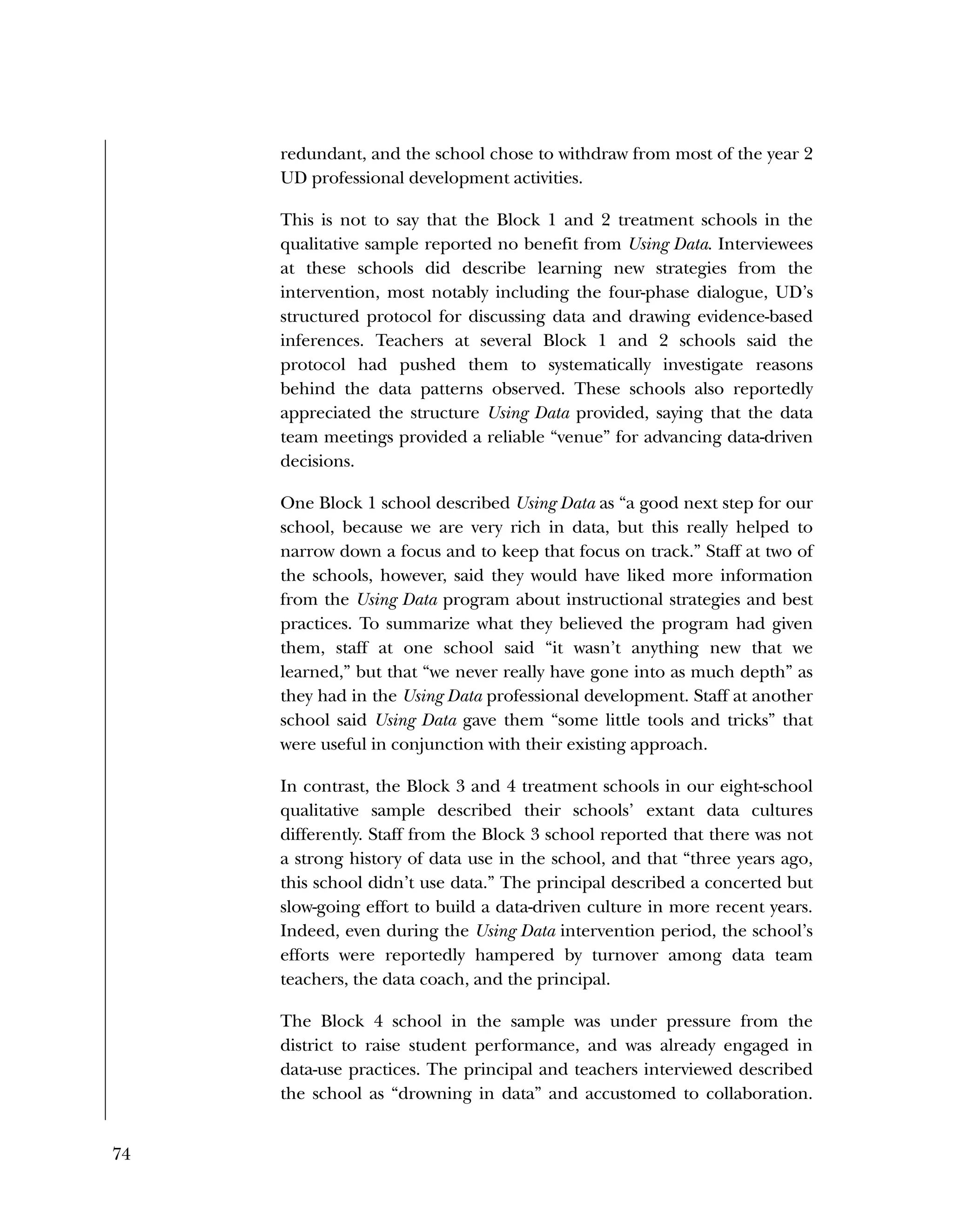 74
redundant, and the school chose to withdraw from most of the year 2
UD professional development activities.
This is not to say that the Block 1 and 2 treatment schools in the
qualitative sample reported no benefit from Using Data. Interviewees
at these schools did describe learning new strategies from the
intervention, most notably including the four-phase dialogue, UD’s
structured protocol for discussing data and drawing evidence-based
inferences. Teachers at several Block 1 and 2 schools said the
protocol had pushed them to systematically investigate reasons
behind the data patterns observed. These schools also reportedly
appreciated the structure Using Data provided, saying that the data
team meetings provided a reliable “venue” for advancing data-driven
decisions.
One Block 1 school described Using Data as “a good next step for our
school, because we are very rich in data, but this really helped to
narrow down a focus and to keep that focus on track.” Staff at two of
the schools, however, said they would have liked more information
from the Using Data program about instructional strategies and best
practices. To summarize what they believed the program had given
them, staff at one school said “it wasn’t anything new that we
learned,” but that “we never really have gone into as much depth” as
they had in the Using Data professional development. Staff at another
school said Using Data gave them “some little tools and tricks” that
were useful in conjunction with their existing approach.
In contrast, the Block 3 and 4 treatment schools in our eight-school
qualitative sample described their schools’ extant data cultures
differently. Staff from the Block 3 school reported that there was not
a strong history of data use in the school, and that “three years ago,
this school didn’t use data.” The principal described a concerted but
slow-going effort to build a data-driven culture in more recent years.
Indeed, even during the Using Data intervention period, the school’s
efforts were reportedly hampered by turnover among data team
teachers, the data coach, and the principal.
The Block 4 school in the sample was under pressure from the
district to raise student performance, and was already engaged in
data-use practices. The principal and teachers interviewed described
the school as “drowning in data” and accustomed to collaboration.
 