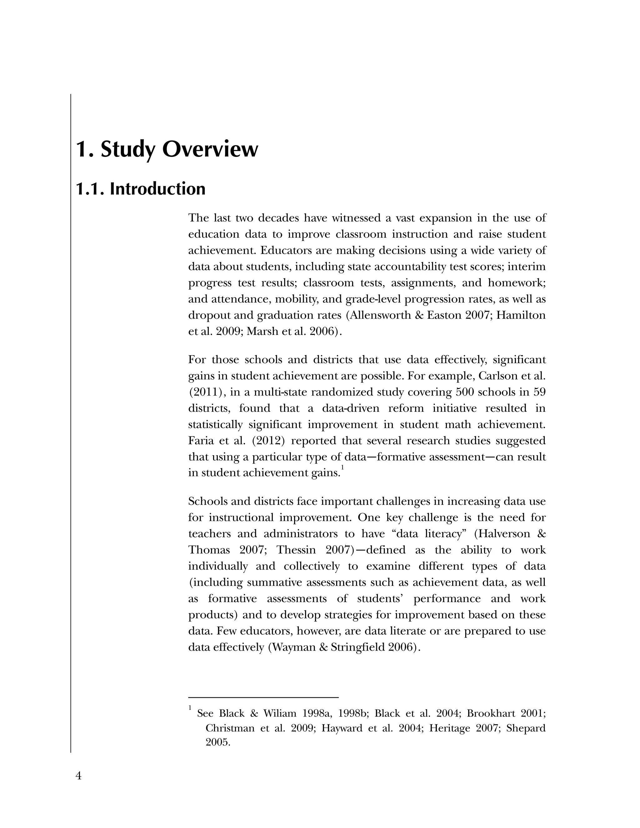 4
1. Study Overview
1.1. Introduction
The last two decades have witnessed a vast expansion in the use of
education data to improve classroom instruction and raise student
achievement. Educators are making decisions using a wide variety of
data about students, including state accountability test scores; interim
progress test results; classroom tests, assignments, and homework;
and attendance, mobility, and grade-level progression rates, as well as
dropout and graduation rates (Allensworth & Easton 2007; Hamilton
et al. 2009; Marsh et al. 2006).
For those schools and districts that use data effectively, significant
gains in student achievement are possible. For example, Carlson et al.
(2011), in a multi-state randomized study covering 500 schools in 59
districts, found that a data-driven reform initiative resulted in
statistically significant improvement in student math achievement.
Faria et al. (2012) reported that several research studies suggested
that using a particular type of data—formative assessment—can result
in student achievement gains.
1
Schools and districts face important challenges in increasing data use
for instructional improvement. One key challenge is the need for
teachers and administrators to have “data literacy” (Halverson &
Thomas 2007; Thessin 2007)—defined as the ability to work
individually and collectively to examine different types of data
(including summative assessments such as achievement data, as well
as formative assessments of students’ performance and work
products) and to develop strategies for improvement based on these
data. Few educators, however, are data literate or are prepared to use
data effectively (Wayman & Stringfield 2006).
1
See Black & Wiliam 1998a, 1998b; Black et al. 2004; Brookhart 2001;
Christman et al. 2009; Hayward et al. 2004; Heritage 2007; Shepard
2005.
 