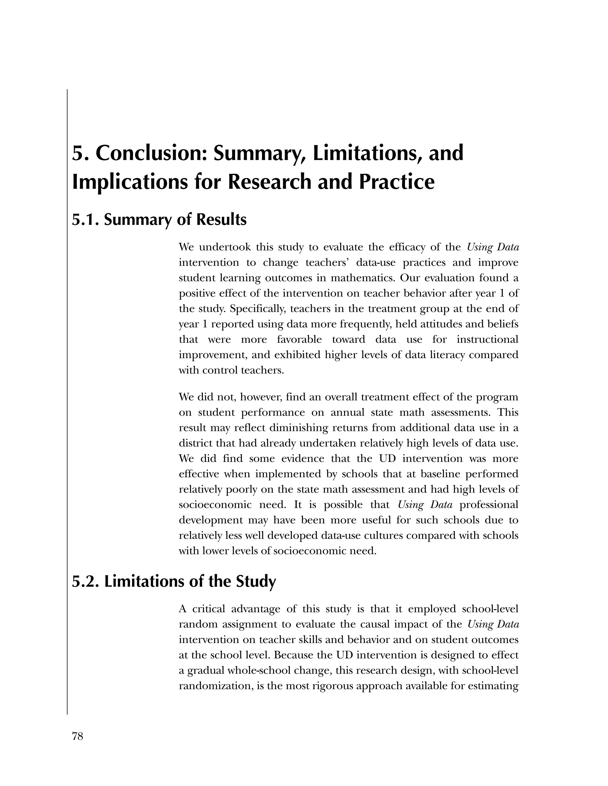 78
5. Conclusion: Summary, Limitations, and
Implications for Research and Practice
5.1. Summary of Results
We undertook this study to evaluate the efficacy of the Using Data
intervention to change teachers’ data-use practices and improve
student learning outcomes in mathematics. Our evaluation found a
positive effect of the intervention on teacher behavior after year 1 of
the study. Specifically, teachers in the treatment group at the end of
year 1 reported using data more frequently, held attitudes and beliefs
that were more favorable toward data use for instructional
improvement, and exhibited higher levels of data literacy compared
with control teachers.
We did not, however, find an overall treatment effect of the program
on student performance on annual state math assessments. This
result may reflect diminishing returns from additional data use in a
district that had already undertaken relatively high levels of data use.
We did find some evidence that the UD intervention was more
effective when implemented by schools that at baseline performed
relatively poorly on the state math assessment and had high levels of
socioeconomic need. It is possible that Using Data professional
development may have been more useful for such schools due to
relatively less well developed data-use cultures compared with schools
with lower levels of socioeconomic need.
5.2. Limitations of the Study
A critical advantage of this study is that it employed school-level
random assignment to evaluate the causal impact of the Using Data
intervention on teacher skills and behavior and on student outcomes
at the school level. Because the UD intervention is designed to effect
a gradual whole-school change, this research design, with school-level
randomization, is the most rigorous approach available for estimating
 