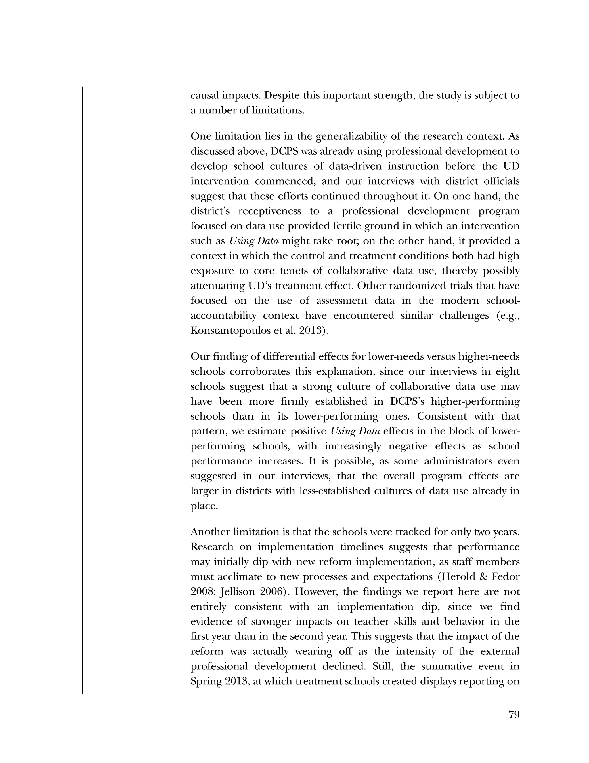 Used to identify
Classification level
79
causal impacts. Despite this important strength, the study is subject to
a number of limitations.
One limitation lies in the generalizability of the research context. As
discussed above, DCPS was already using professional development to
develop school cultures of data-driven instruction before the UD
intervention commenced, and our interviews with district officials
suggest that these efforts continued throughout it. On one hand, the
district’s receptiveness to a professional development program
focused on data use provided fertile ground in which an intervention
such as Using Data might take root; on the other hand, it provided a
context in which the control and treatment conditions both had high
exposure to core tenets of collaborative data use, thereby possibly
attenuating UD’s treatment effect. Other randomized trials that have
focused on the use of assessment data in the modern school-
accountability context have encountered similar challenges (e.g.,
Konstantopoulos et al. 2013).
Our finding of differential effects for lower-needs versus higher-needs
schools corroborates this explanation, since our interviews in eight
schools suggest that a strong culture of collaborative data use may
have been more firmly established in DCPS’s higher-performing
schools than in its lower-performing ones. Consistent with that
pattern, we estimate positive Using Data effects in the block of lower-
performing schools, with increasingly negative effects as school
performance increases. It is possible, as some administrators even
suggested in our interviews, that the overall program effects are
larger in districts with less-established cultures of data use already in
place.
Another limitation is that the schools were tracked for only two years.
Research on implementation timelines suggests that performance
may initially dip with new reform implementation, as staff members
must acclimate to new processes and expectations (Herold & Fedor
2008; Jellison 2006). However, the findings we report here are not
entirely consistent with an implementation dip, since we find
evidence of stronger impacts on teacher skills and behavior in the
first year than in the second year. This suggests that the impact of the
reform was actually wearing off as the intensity of the external
professional development declined. Still, the summative event in
Spring 2013, at which treatment schools created displays reporting on
 
