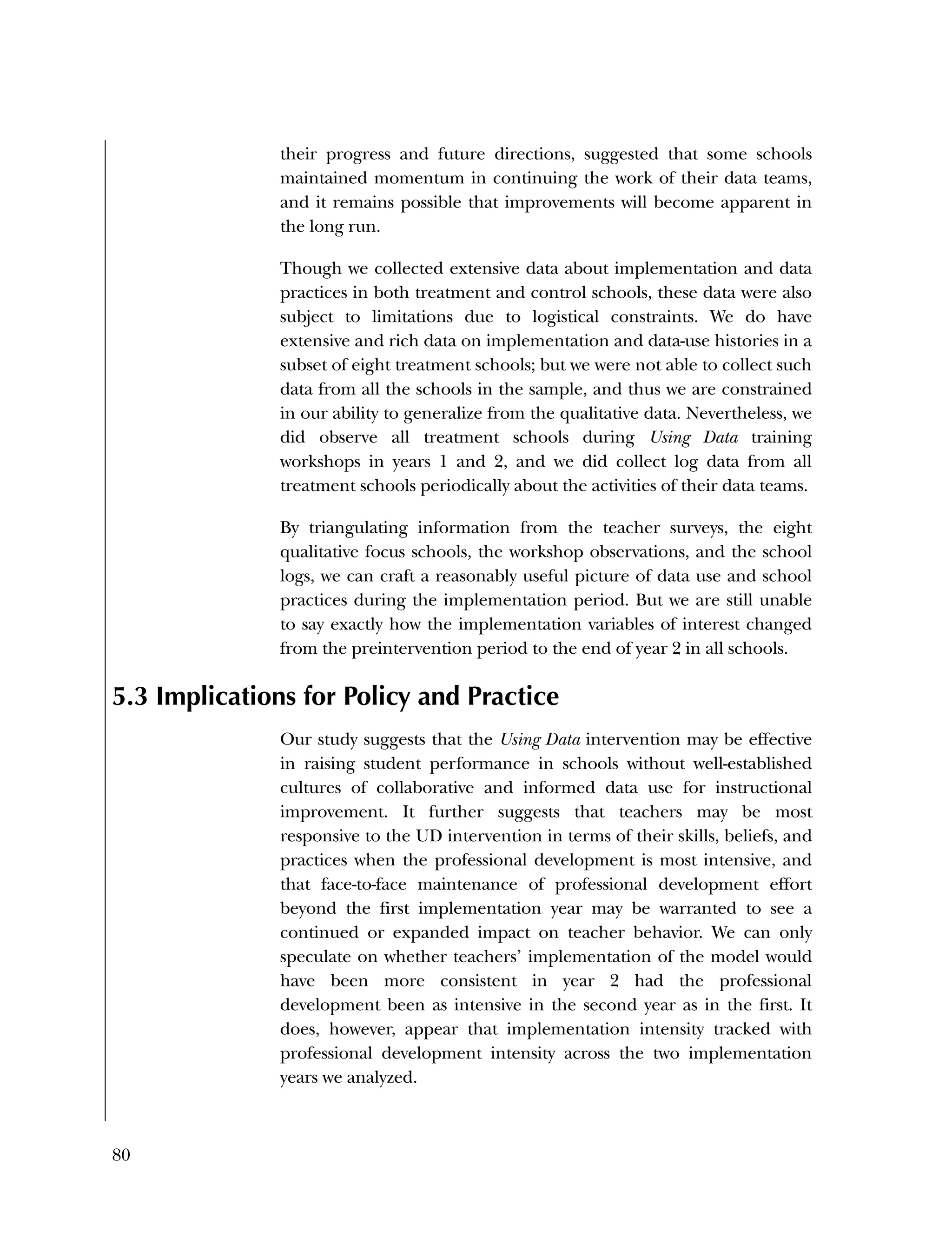 80
their progress and future directions, suggested that some schools
maintained momentum in continuing the work of their data teams,
and it remains possible that improvements will become apparent in
the long run.
Though we collected extensive data about implementation and data
practices in both treatment and control schools, these data were also
subject to limitations due to logistical constraints. We do have
extensive and rich data on implementation and data-use histories in a
subset of eight treatment schools; but we were not able to collect such
data from all the schools in the sample, and thus we are constrained
in our ability to generalize from the qualitative data. Nevertheless, we
did observe all treatment schools during Using Data training
workshops in years 1 and 2, and we did collect log data from all
treatment schools periodically about the activities of their data teams.
By triangulating information from the teacher surveys, the eight
qualitative focus schools, the workshop observations, and the school
logs, we can craft a reasonably useful picture of data use and school
practices during the implementation period. But we are still unable
to say exactly how the implementation variables of interest changed
from the preintervention period to the end of year 2 in all schools.
5.3 Implications for Policy and Practice
Our study suggests that the Using Data intervention may be effective
in raising student performance in schools without well-established
cultures of collaborative and informed data use for instructional
improvement. It further suggests that teachers may be most
responsive to the UD intervention in terms of their skills, beliefs, and
practices when the professional development is most intensive, and
that face-to-face maintenance of professional development effort
beyond the first implementation year may be warranted to see a
continued or expanded impact on teacher behavior. We can only
speculate on whether teachers’ implementation of the model would
have been more consistent in year 2 had the professional
development been as intensive in the second year as in the first. It
does, however, appear that implementation intensity tracked with
professional development intensity across the two implementation
years we analyzed.
 