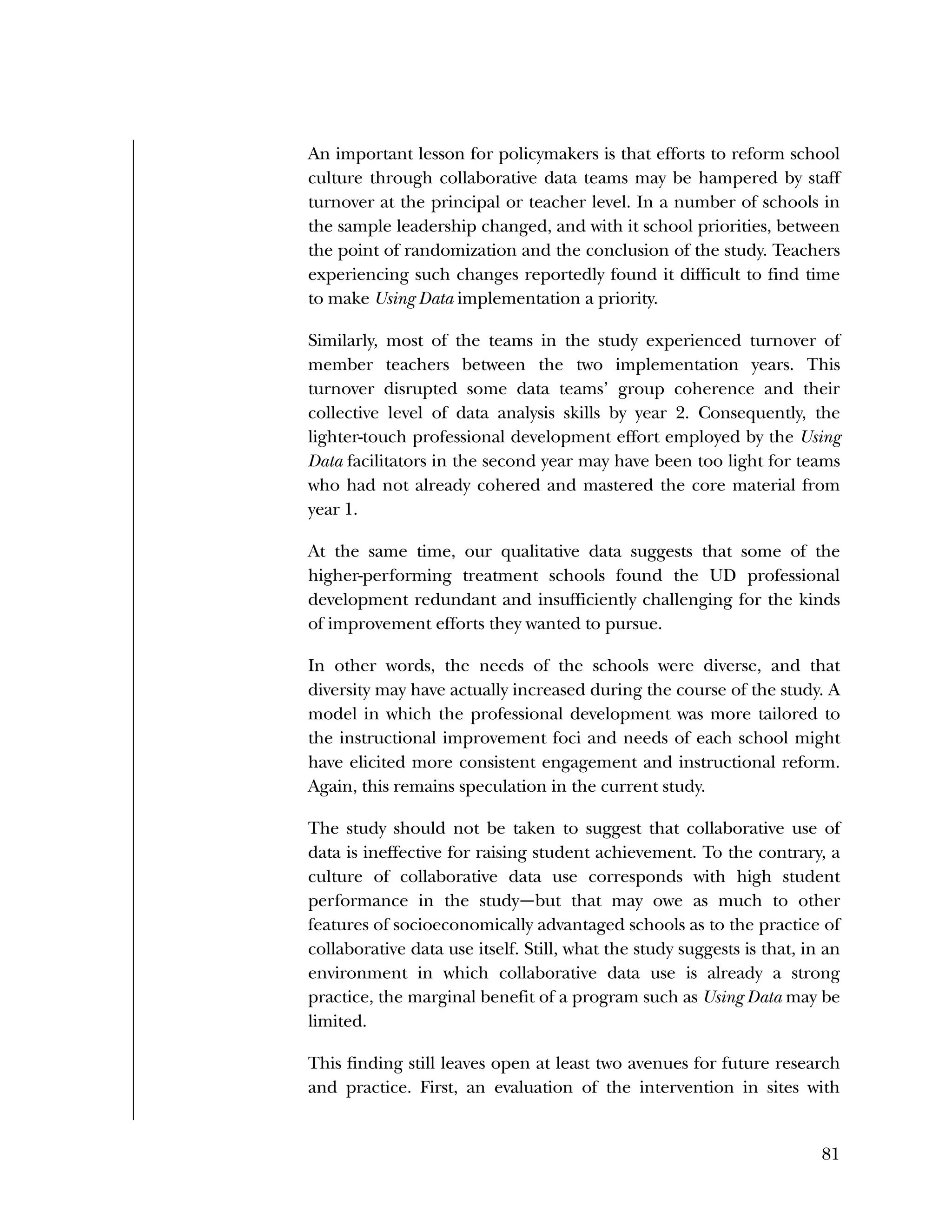 Used to identify
Classification level
81
An important lesson for policymakers is that efforts to reform school
culture through collaborative data teams may be hampered by staff
turnover at the principal or teacher level. In a number of schools in
the sample leadership changed, and with it school priorities, between
the point of randomization and the conclusion of the study. Teachers
experiencing such changes reportedly found it difficult to find time
to make Using Data implementation a priority.
Similarly, most of the teams in the study experienced turnover of
member teachers between the two implementation years. This
turnover disrupted some data teams’ group coherence and their
collective level of data analysis skills by year 2. Consequently, the
lighter-touch professional development effort employed by the Using
Data facilitators in the second year may have been too light for teams
who had not already cohered and mastered the core material from
year 1.
At the same time, our qualitative data suggests that some of the
higher-performing treatment schools found the UD professional
development redundant and insufficiently challenging for the kinds
of improvement efforts they wanted to pursue.
In other words, the needs of the schools were diverse, and that
diversity may have actually increased during the course of the study. A
model in which the professional development was more tailored to
the instructional improvement foci and needs of each school might
have elicited more consistent engagement and instructional reform.
Again, this remains speculation in the current study.
The study should not be taken to suggest that collaborative use of
data is ineffective for raising student achievement. To the contrary, a
culture of collaborative data use corresponds with high student
performance in the study—but that may owe as much to other
features of socioeconomically advantaged schools as to the practice of
collaborative data use itself. Still, what the study suggests is that, in an
environment in which collaborative data use is already a strong
practice, the marginal benefit of a program such as Using Data may be
limited.
This finding still leaves open at least two avenues for future research
and practice. First, an evaluation of the intervention in sites with
 