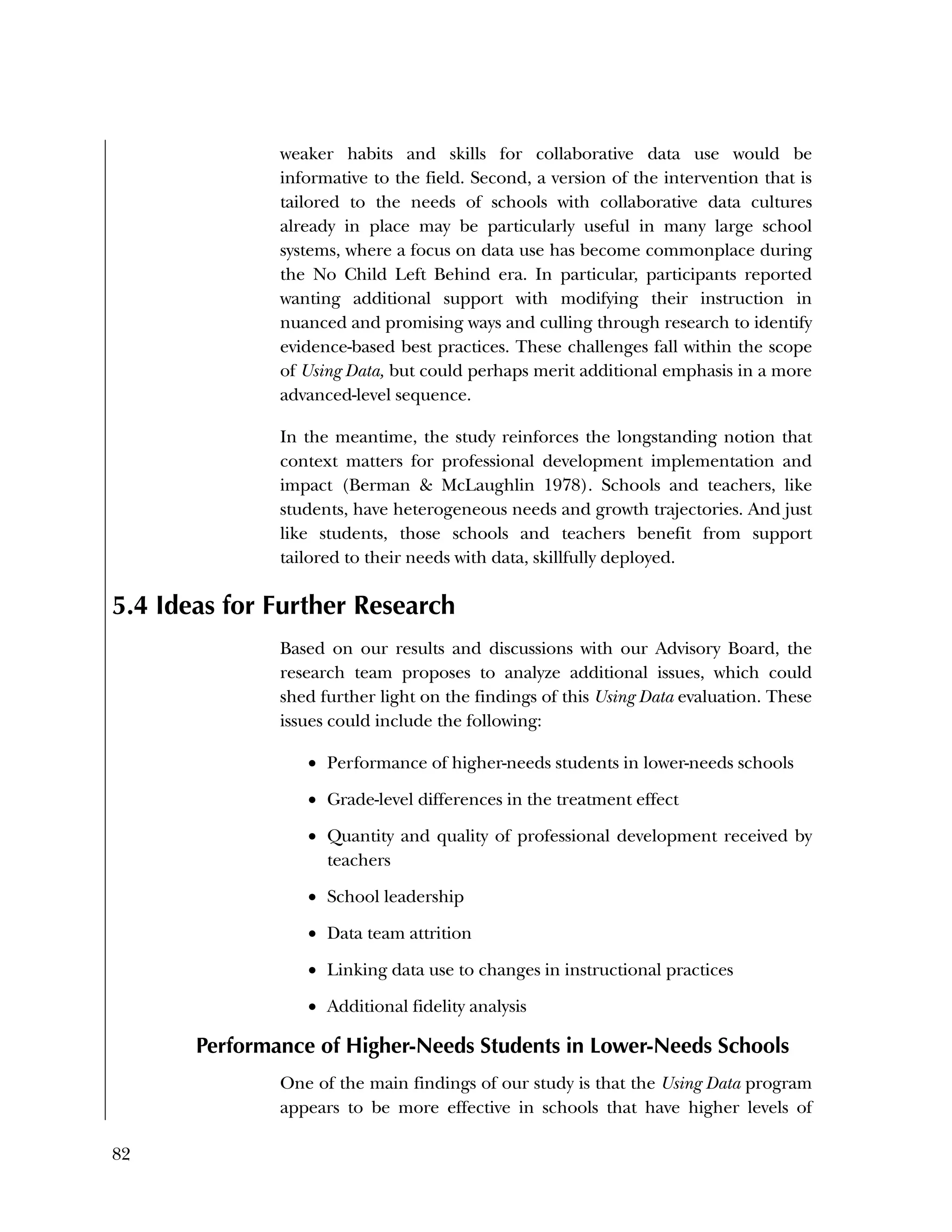 82
weaker habits and skills for collaborative data use would be
informative to the field. Second, a version of the intervention that is
tailored to the needs of schools with collaborative data cultures
already in place may be particularly useful in many large school
systems, where a focus on data use has become commonplace during
the No Child Left Behind era. In particular, participants reported
wanting additional support with modifying their instruction in
nuanced and promising ways and culling through research to identify
evidence-based best practices. These challenges fall within the scope
of Using Data, but could perhaps merit additional emphasis in a more
advanced-level sequence.
In the meantime, the study reinforces the longstanding notion that
context matters for professional development implementation and
impact (Berman & McLaughlin 1978). Schools and teachers, like
students, have heterogeneous needs and growth trajectories. And just
like students, those schools and teachers benefit from support
tailored to their needs with data, skillfully deployed.
5.4 Ideas for Further Research
Based on our results and discussions with our Advisory Board, the
research team proposes to analyze additional issues, which could
shed further light on the findings of this Using Data evaluation. These
issues could include the following:
 Performance of higher-needs students in lower-needs schools
 Grade-level differences in the treatment effect
 Quantity and quality of professional development received by
teachers
 School leadership
 Data team attrition
 Linking data use to changes in instructional practices
 Additional fidelity analysis
Performance of Higher-Needs Students in Lower-Needs Schools
One of the main findings of our study is that the Using Data program
appears to be more effective in schools that have higher levels of
 