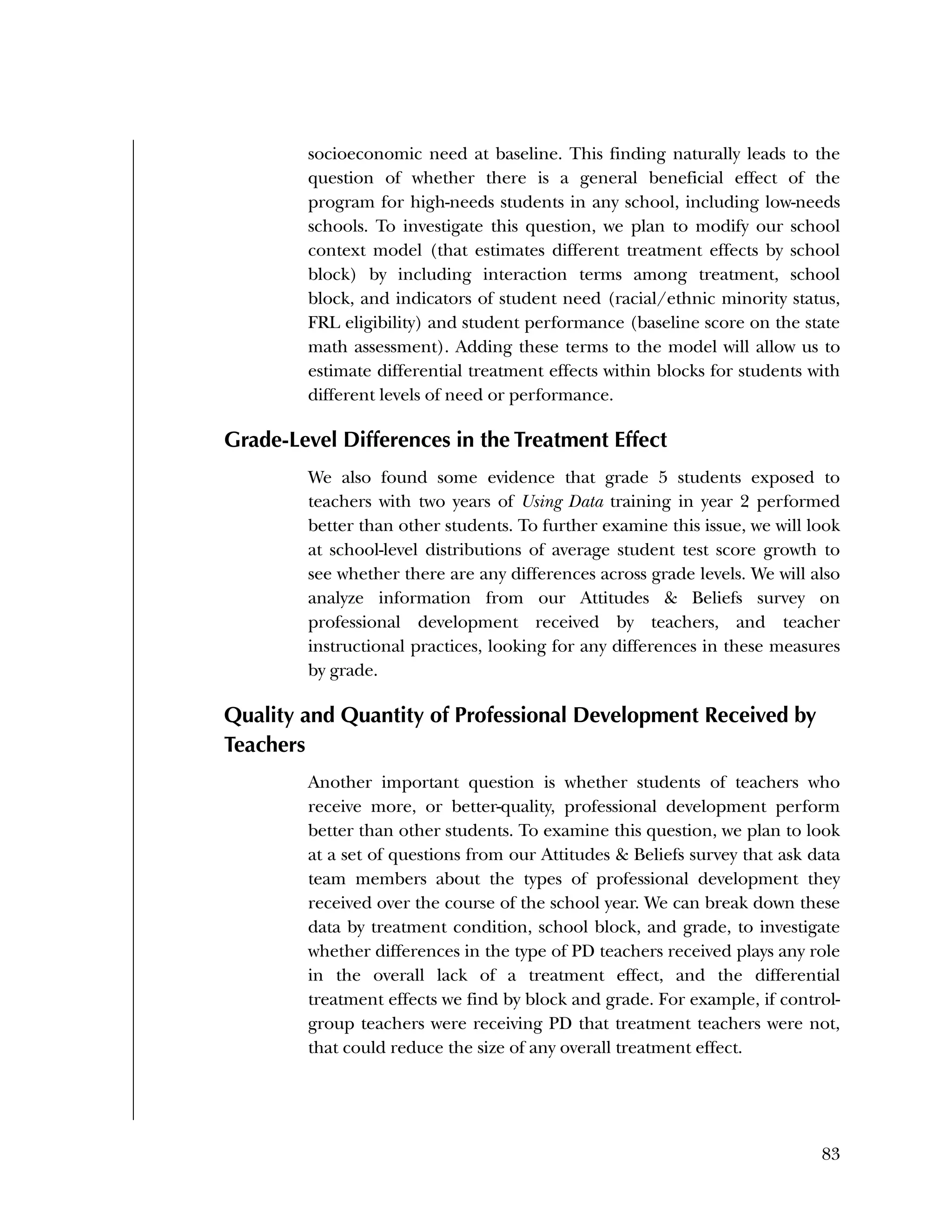 Used to identify
Classification level
83
socioeconomic need at baseline. This finding naturally leads to the
question of whether there is a general beneficial effect of the
program for high-needs students in any school, including low-needs
schools. To investigate this question, we plan to modify our school
context model (that estimates different treatment effects by school
block) by including interaction terms among treatment, school
block, and indicators of student need (racial/ethnic minority status,
FRL eligibility) and student performance (baseline score on the state
math assessment). Adding these terms to the model will allow us to
estimate differential treatment effects within blocks for students with
different levels of need or performance.
Grade-Level Differences in the Treatment Effect
We also found some evidence that grade 5 students exposed to
teachers with two years of Using Data training in year 2 performed
better than other students. To further examine this issue, we will look
at school-level distributions of average student test score growth to
see whether there are any differences across grade levels. We will also
analyze information from our Attitudes & Beliefs survey on
professional development received by teachers, and teacher
instructional practices, looking for any differences in these measures
by grade.
Quality and Quantity of Professional Development Received by
Teachers
Another important question is whether students of teachers who
receive more, or better-quality, professional development perform
better than other students. To examine this question, we plan to look
at a set of questions from our Attitudes & Beliefs survey that ask data
team members about the types of professional development they
received over the course of the school year. We can break down these
data by treatment condition, school block, and grade, to investigate
whether differences in the type of PD teachers received plays any role
in the overall lack of a treatment effect, and the differential
treatment effects we find by block and grade. For example, if control-
group teachers were receiving PD that treatment teachers were not,
that could reduce the size of any overall treatment effect.
 