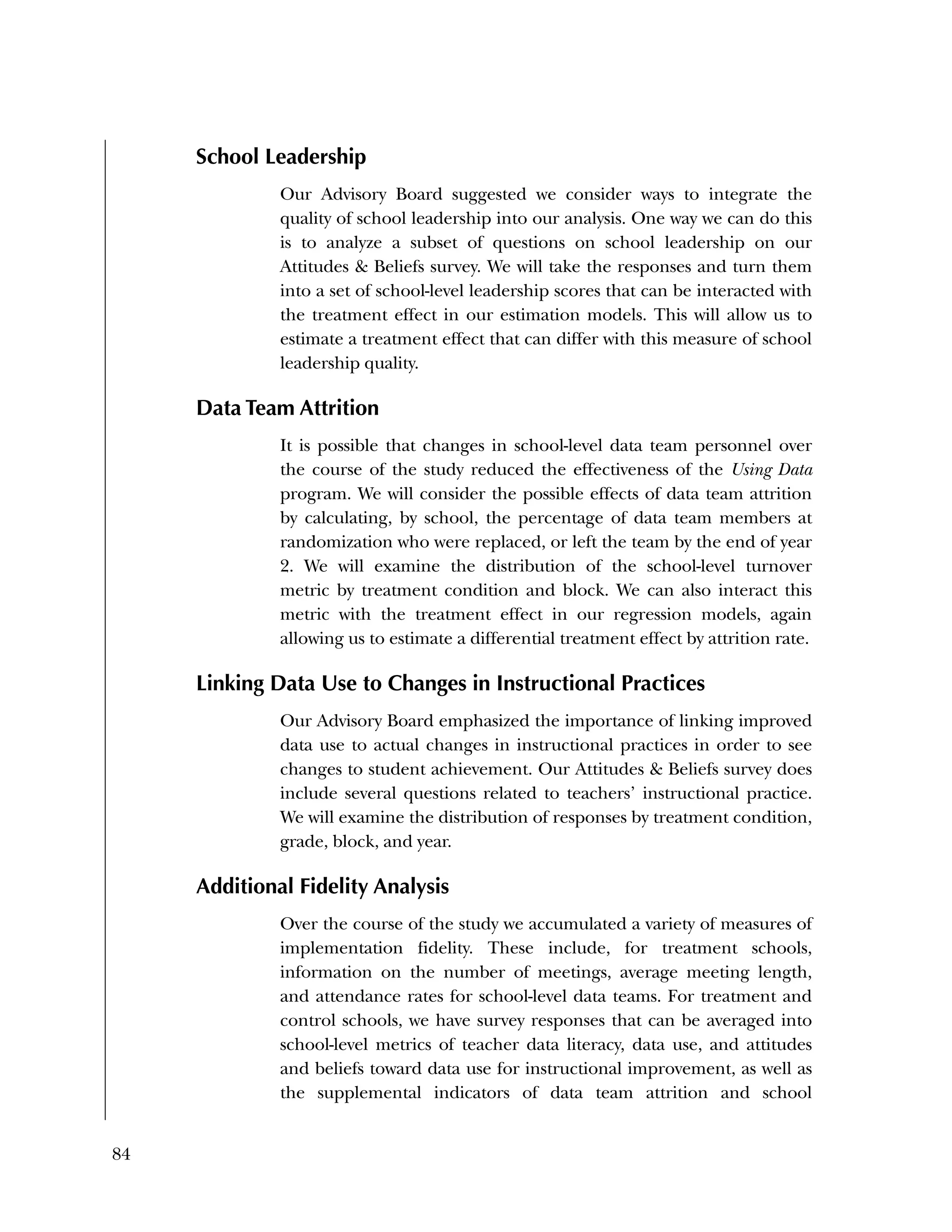 84
School Leadership
Our Advisory Board suggested we consider ways to integrate the
quality of school leadership into our analysis. One way we can do this
is to analyze a subset of questions on school leadership on our
Attitudes & Beliefs survey. We will take the responses and turn them
into a set of school-level leadership scores that can be interacted with
the treatment effect in our estimation models. This will allow us to
estimate a treatment effect that can differ with this measure of school
leadership quality.
Data Team Attrition
It is possible that changes in school-level data team personnel over
the course of the study reduced the effectiveness of the Using Data
program. We will consider the possible effects of data team attrition
by calculating, by school, the percentage of data team members at
randomization who were replaced, or left the team by the end of year
2. We will examine the distribution of the school-level turnover
metric by treatment condition and block. We can also interact this
metric with the treatment effect in our regression models, again
allowing us to estimate a differential treatment effect by attrition rate.
Linking Data Use to Changes in Instructional Practices
Our Advisory Board emphasized the importance of linking improved
data use to actual changes in instructional practices in order to see
changes to student achievement. Our Attitudes & Beliefs survey does
include several questions related to teachers’ instructional practice.
We will examine the distribution of responses by treatment condition,
grade, block, and year.
Additional Fidelity Analysis
Over the course of the study we accumulated a variety of measures of
implementation fidelity. These include, for treatment schools,
information on the number of meetings, average meeting length,
and attendance rates for school-level data teams. For treatment and
control schools, we have survey responses that can be averaged into
school-level metrics of teacher data literacy, data use, and attitudes
and beliefs toward data use for instructional improvement, as well as
the supplemental indicators of data team attrition and school
 