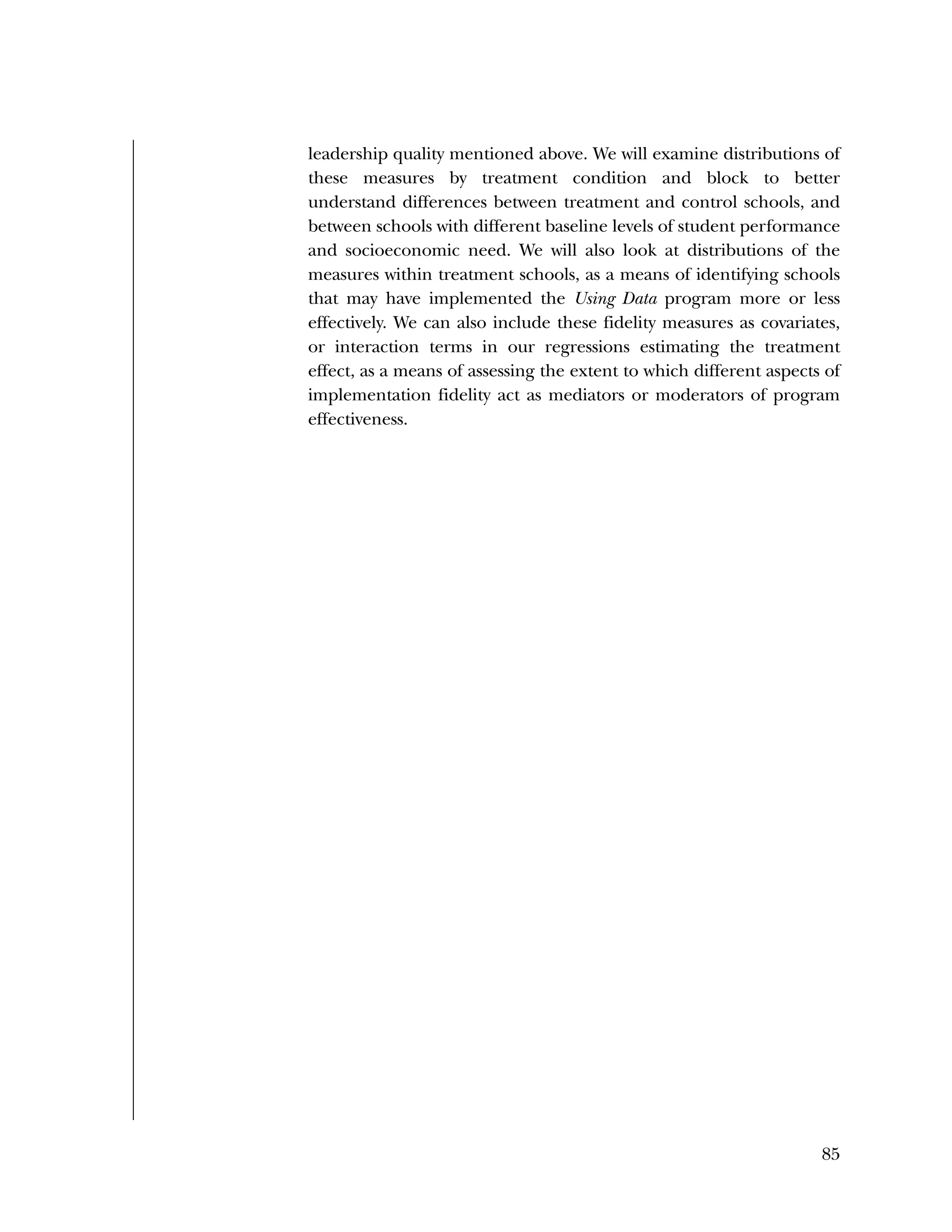 Used to identify
Classification level
85
leadership quality mentioned above. We will examine distributions of
these measures by treatment condition and block to better
understand differences between treatment and control schools, and
between schools with different baseline levels of student performance
and socioeconomic need. We will also look at distributions of the
measures within treatment schools, as a means of identifying schools
that may have implemented the Using Data program more or less
effectively. We can also include these fidelity measures as covariates,
or interaction terms in our regressions estimating the treatment
effect, as a means of assessing the extent to which different aspects of
implementation fidelity act as mediators or moderators of program
effectiveness.
 