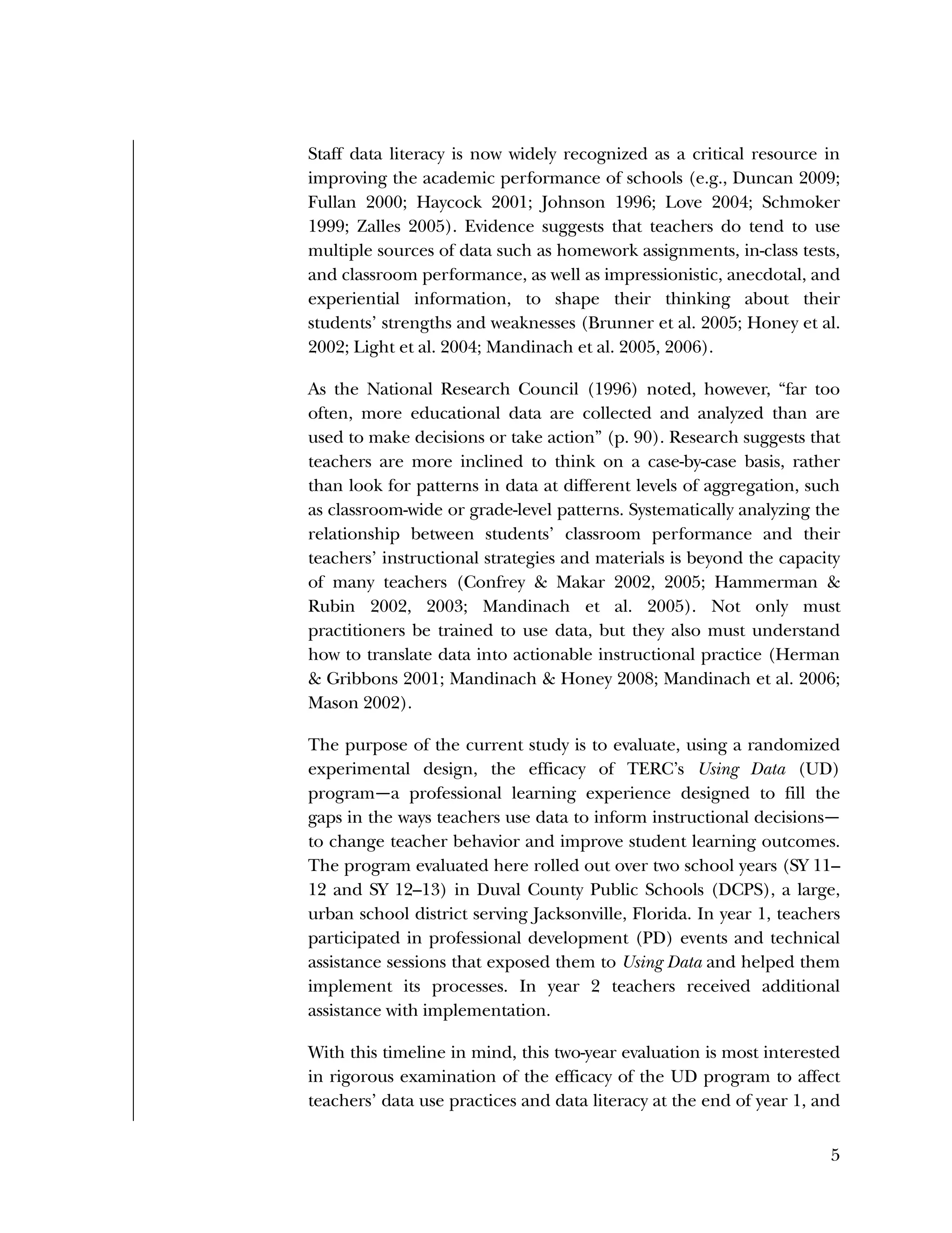 Used to identify
Classification level
5
Staff data literacy is now widely recognized as a critical resource in
improving the academic performance of schools (e.g., Duncan 2009;
Fullan 2000; Haycock 2001; Johnson 1996; Love 2004; Schmoker
1999; Zalles 2005). Evidence suggests that teachers do tend to use
multiple sources of data such as homework assignments, in-class tests,
and classroom performance, as well as impressionistic, anecdotal, and
experiential information, to shape their thinking about their
students’ strengths and weaknesses (Brunner et al. 2005; Honey et al.
2002; Light et al. 2004; Mandinach et al. 2005, 2006).
As the National Research Council (1996) noted, however, “far too
often, more educational data are collected and analyzed than are
used to make decisions or take action” (p. 90). Research suggests that
teachers are more inclined to think on a case-by-case basis, rather
than look for patterns in data at different levels of aggregation, such
as classroom-wide or grade-level patterns. Systematically analyzing the
relationship between students’ classroom performance and their
teachers’ instructional strategies and materials is beyond the capacity
of many teachers (Confrey & Makar 2002, 2005; Hammerman &
Rubin 2002, 2003; Mandinach et al. 2005). Not only must
practitioners be trained to use data, but they also must understand
how to translate data into actionable instructional practice (Herman
& Gribbons 2001; Mandinach & Honey 2008; Mandinach et al. 2006;
Mason 2002).
The purpose of the current study is to evaluate, using a randomized
experimental design, the efficacy of TERC’s Using Data (UD)
program—a professional learning experience designed to fill the
gaps in the ways teachers use data to inform instructional decisions—
to change teacher behavior and improve student learning outcomes.
The program evaluated here rolled out over two school years (SY 11–
12 and SY 12–13) in Duval County Public Schools (DCPS), a large,
urban school district serving Jacksonville, Florida. In year 1, teachers
participated in professional development (PD) events and technical
assistance sessions that exposed them to Using Data and helped them
implement its processes. In year 2 teachers received additional
assistance with implementation.
With this timeline in mind, this two-year evaluation is most interested
in rigorous examination of the efficacy of the UD program to affect
teachers’ data use practices and data literacy at the end of year 1, and
 