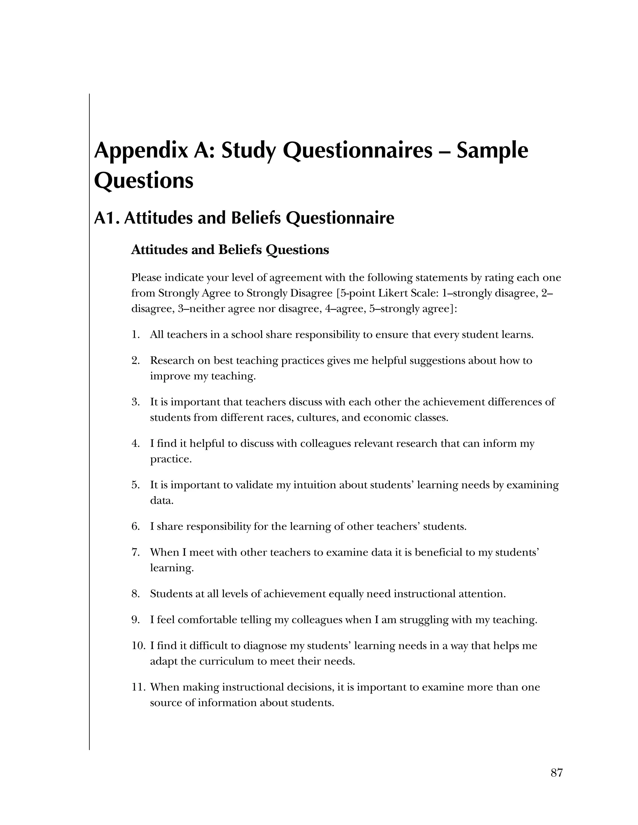Used to identify
Classification level
87
Appendix A: Study Questionnaires – Sample
Questions
A1. Attitudes and Beliefs Questionnaire
Attitudes and Beliefs Questions
Please indicate your level of agreement with the following statements by rating each one
from Strongly Agree to Strongly Disagree [5-point Likert Scale: 1–strongly disagree, 2–
disagree, 3–neither agree nor disagree, 4–agree, 5–strongly agree]:
1. All teachers in a school share responsibility to ensure that every student learns.
2. Research on best teaching practices gives me helpful suggestions about how to
improve my teaching.
3. It is important that teachers discuss with each other the achievement differences of
students from different races, cultures, and economic classes.
4. I find it helpful to discuss with colleagues relevant research that can inform my
practice.
5. It is important to validate my intuition about students’ learning needs by examining
data.
6. I share responsibility for the learning of other teachers’ students.
7. When I meet with other teachers to examine data it is beneficial to my students’
learning.
8. Students at all levels of achievement equally need instructional attention.
9. I feel comfortable telling my colleagues when I am struggling with my teaching.
10. I find it difficult to diagnose my students’ learning needs in a way that helps me
adapt the curriculum to meet their needs.
11. When making instructional decisions, it is important to examine more than one
source of information about students.
 