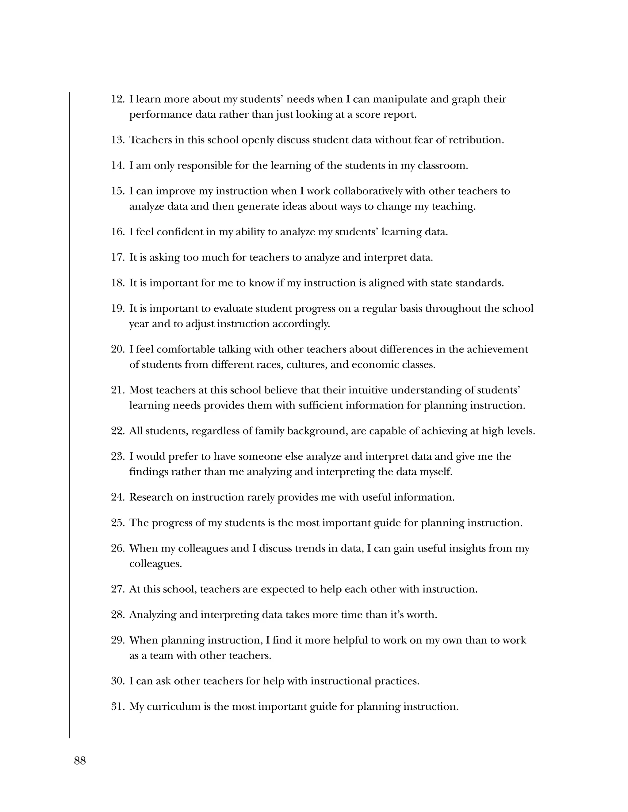 88
12. I learn more about my students’ needs when I can manipulate and graph their
performance data rather than just looking at a score report.
13. Teachers in this school openly discuss student data without fear of retribution.
14. I am only responsible for the learning of the students in my classroom.
15. I can improve my instruction when I work collaboratively with other teachers to
analyze data and then generate ideas about ways to change my teaching.
16. I feel confident in my ability to analyze my students’ learning data.
17. It is asking too much for teachers to analyze and interpret data.
18. It is important for me to know if my instruction is aligned with state standards.
19. It is important to evaluate student progress on a regular basis throughout the school
year and to adjust instruction accordingly.
20. I feel comfortable talking with other teachers about differences in the achievement
of students from different races, cultures, and economic classes.
21. Most teachers at this school believe that their intuitive understanding of students’
learning needs provides them with sufficient information for planning instruction.
22. All students, regardless of family background, are capable of achieving at high levels.
23. I would prefer to have someone else analyze and interpret data and give me the
findings rather than me analyzing and interpreting the data myself.
24. Research on instruction rarely provides me with useful information.
25. The progress of my students is the most important guide for planning instruction.
26. When my colleagues and I discuss trends in data, I can gain useful insights from my
colleagues.
27. At this school, teachers are expected to help each other with instruction.
28. Analyzing and interpreting data takes more time than it’s worth.
29. When planning instruction, I find it more helpful to work on my own than to work
as a team with other teachers.
30. I can ask other teachers for help with instructional practices.
31. My curriculum is the most important guide for planning instruction.
 