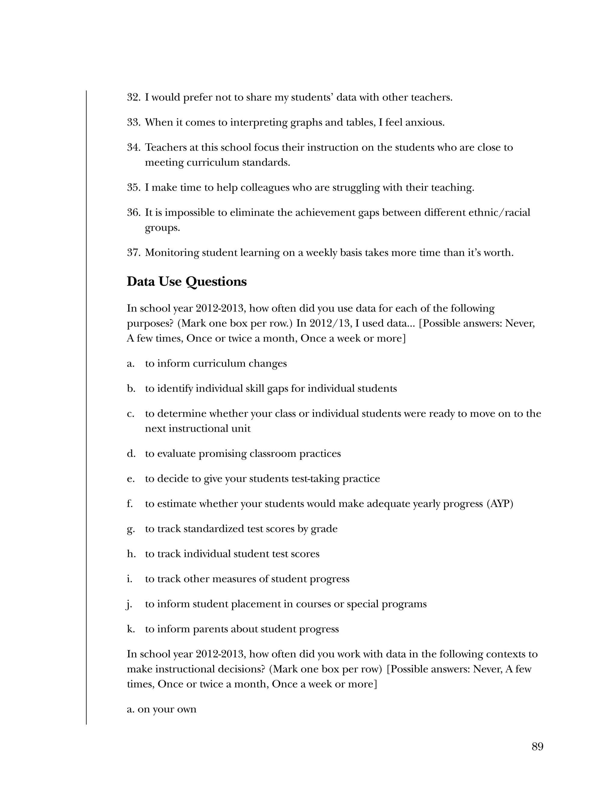 Used to identify
Classification level
89
32. I would prefer not to share my students’ data with other teachers.
33. When it comes to interpreting graphs and tables, I feel anxious.
34. Teachers at this school focus their instruction on the students who are close to
meeting curriculum standards.
35. I make time to help colleagues who are struggling with their teaching.
36. It is impossible to eliminate the achievement gaps between different ethnic/racial
groups.
37. Monitoring student learning on a weekly basis takes more time than it’s worth.
Data Use Questions
In school year 2012-2013, how often did you use data for each of the following
purposes? (Mark one box per row.) In 2012/13, I used data... [Possible answers: Never,
A few times, Once or twice a month, Once a week or more]
a. to inform curriculum changes
b. to identify individual skill gaps for individual students
c. to determine whether your class or individual students were ready to move on to the
next instructional unit
d. to evaluate promising classroom practices
e. to decide to give your students test-taking practice
f. to estimate whether your students would make adequate yearly progress (AYP)
g. to track standardized test scores by grade
h. to track individual student test scores
i. to track other measures of student progress
j. to inform student placement in courses or special programs
k. to inform parents about student progress
In school year 2012-2013, how often did you work with data in the following contexts to
make instructional decisions? (Mark one box per row) [Possible answers: Never, A few
times, Once or twice a month, Once a week or more]
a. on your own
 