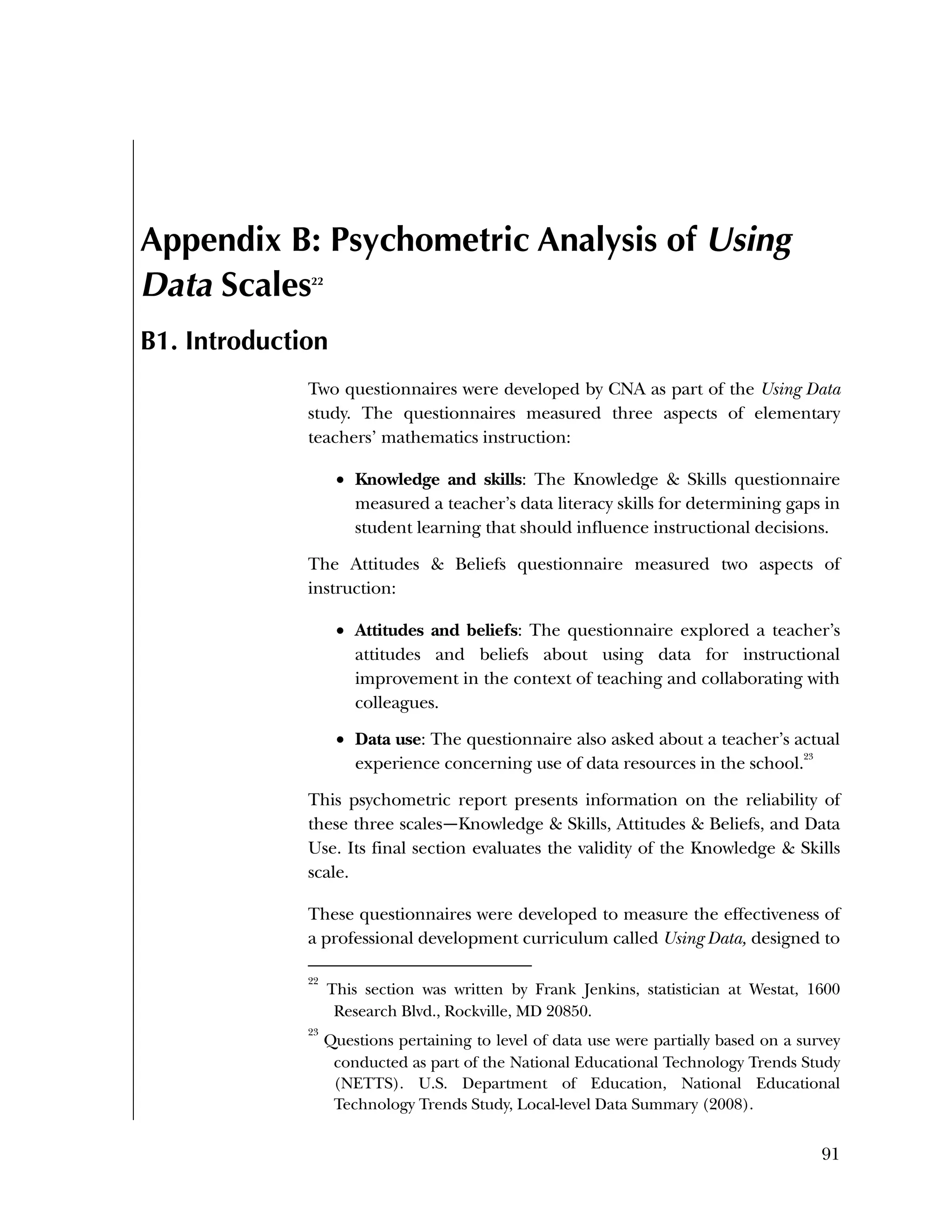 Used to identify
Classification level
91
Appendix B: Psychometric Analysis of Using
Data Scales22
B1. Introduction
Two questionnaires were developed by CNA as part of the Using Data
study. The questionnaires measured three aspects of elementary
teachers’ mathematics instruction:
 Knowledge and skills: The Knowledge & Skills questionnaire
measured a teacher’s data literacy skills for determining gaps in
student learning that should influence instructional decisions.
The Attitudes & Beliefs questionnaire measured two aspects of
instruction:
 Attitudes and beliefs: The questionnaire explored a teacher’s
attitudes and beliefs about using data for instructional
improvement in the context of teaching and collaborating with
colleagues.
 Data use: The questionnaire also asked about a teacher’s actual
experience concerning use of data resources in the school.
23
This psychometric report presents information on the reliability of
these three scales—Knowledge & Skills, Attitudes & Beliefs, and Data
Use. Its final section evaluates the validity of the Knowledge & Skills
scale.
These questionnaires were developed to measure the effectiveness of
a professional development curriculum called Using Data, designed to
22
This section was written by Frank Jenkins, statistician at Westat, 1600
Research Blvd., Rockville, MD 20850.
23
Questions pertaining to level of data use were partially based on a survey
conducted as part of the National Educational Technology Trends Study
(NETTS). U.S. Department of Education, National Educational
Technology Trends Study, Local-level Data Summary (2008).
 