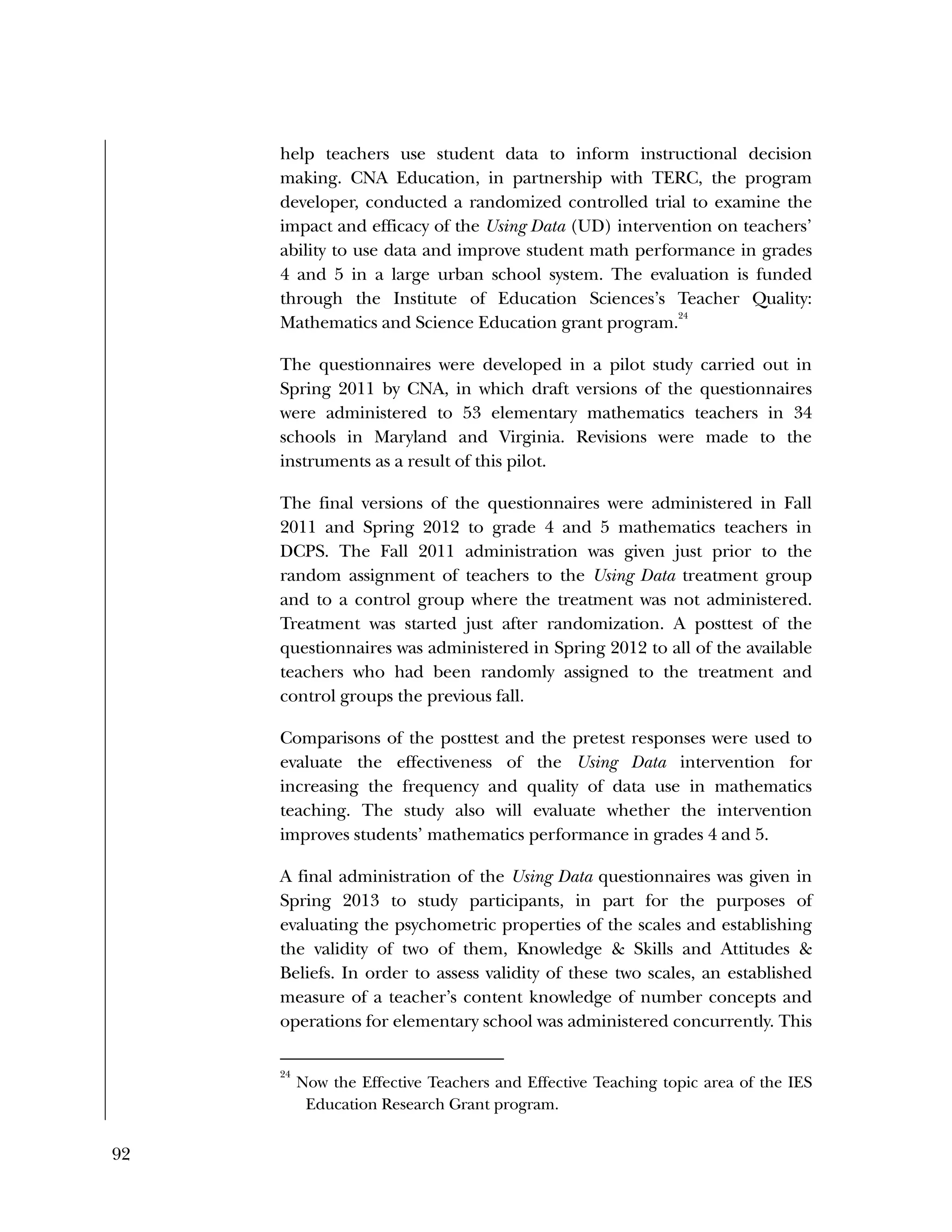 92
help teachers use student data to inform instructional decision
making. CNA Education, in partnership with TERC, the program
developer, conducted a randomized controlled trial to examine the
impact and efficacy of the Using Data (UD) intervention on teachers’
ability to use data and improve student math performance in grades
4 and 5 in a large urban school system. The evaluation is funded
through the Institute of Education Sciences’s Teacher Quality:
Mathematics and Science Education grant program.
24
The questionnaires were developed in a pilot study carried out in
Spring 2011 by CNA, in which draft versions of the questionnaires
were administered to 53 elementary mathematics teachers in 34
schools in Maryland and Virginia. Revisions were made to the
instruments as a result of this pilot.
The final versions of the questionnaires were administered in Fall
2011 and Spring 2012 to grade 4 and 5 mathematics teachers in
DCPS. The Fall 2011 administration was given just prior to the
random assignment of teachers to the Using Data treatment group
and to a control group where the treatment was not administered.
Treatment was started just after randomization. A posttest of the
questionnaires was administered in Spring 2012 to all of the available
teachers who had been randomly assigned to the treatment and
control groups the previous fall.
Comparisons of the posttest and the pretest responses were used to
evaluate the effectiveness of the Using Data intervention for
increasing the frequency and quality of data use in mathematics
teaching. The study also will evaluate whether the intervention
improves students’ mathematics performance in grades 4 and 5.
A final administration of the Using Data questionnaires was given in
Spring 2013 to study participants, in part for the purposes of
evaluating the psychometric properties of the scales and establishing
the validity of two of them, Knowledge & Skills and Attitudes &
Beliefs. In order to assess validity of these two scales, an established
measure of a teacher’s content knowledge of number concepts and
operations for elementary school was administered concurrently. This
24
Now the Effective Teachers and Effective Teaching topic area of the IES
Education Research Grant program.
 