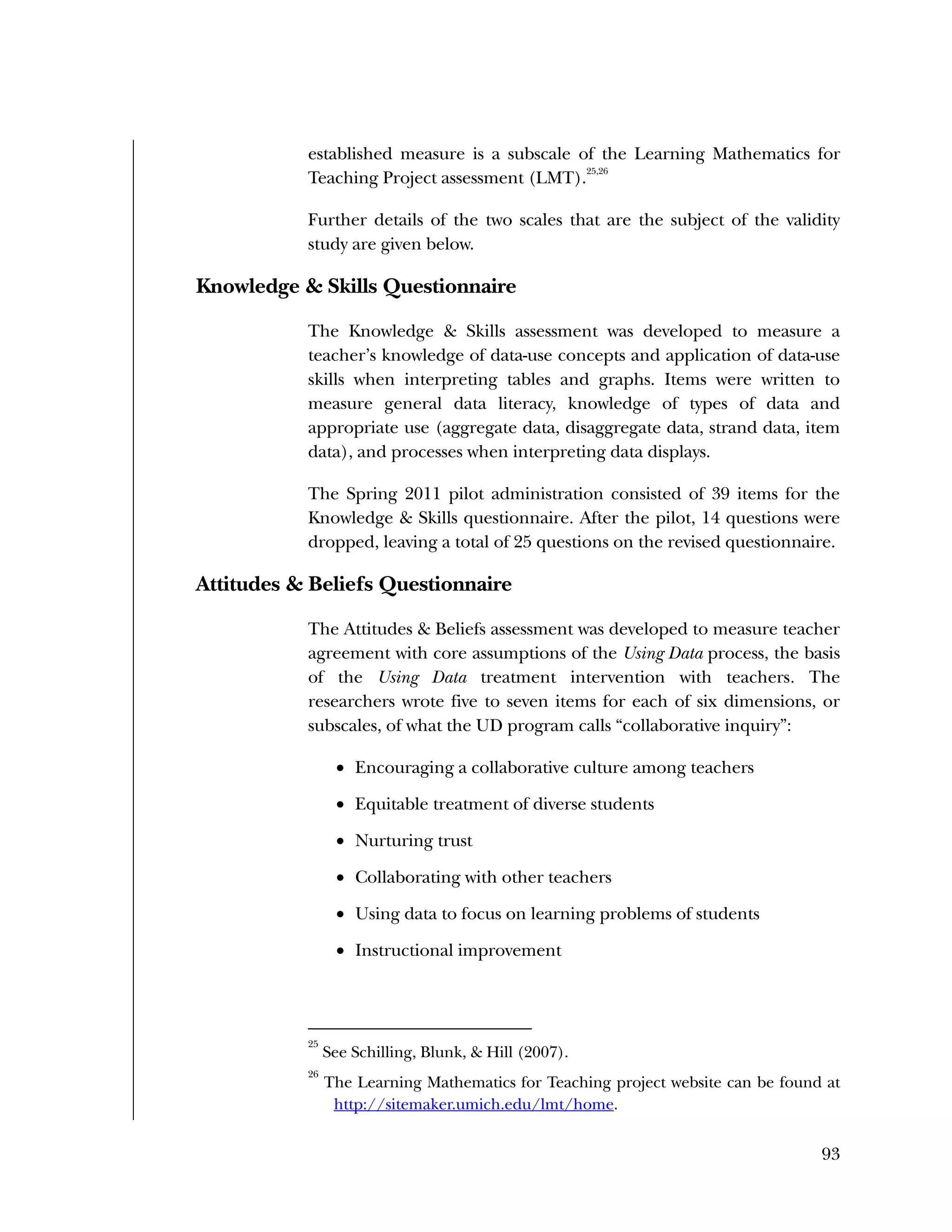 Used to identify
Classification level
93
established measure is a subscale of the Learning Mathematics for
Teaching Project assessment (LMT).
25,26
Further details of the two scales that are the subject of the validity
study are given below.
Knowledge & Skills Questionnaire
The Knowledge & Skills assessment was developed to measure a
teacher’s knowledge of data-use concepts and application of data-use
skills when interpreting tables and graphs. Items were written to
measure general data literacy, knowledge of types of data and
appropriate use (aggregate data, disaggregate data, strand data, item
data), and processes when interpreting data displays.
The Spring 2011 pilot administration consisted of 39 items for the
Knowledge & Skills questionnaire. After the pilot, 14 questions were
dropped, leaving a total of 25 questions on the revised questionnaire.
Attitudes & Beliefs Questionnaire
The Attitudes & Beliefs assessment was developed to measure teacher
agreement with core assumptions of the Using Data process, the basis
of the Using Data treatment intervention with teachers. The
researchers wrote five to seven items for each of six dimensions, or
subscales, of what the UD program calls “collaborative inquiry”:
 Encouraging a collaborative culture among teachers
 Equitable treatment of diverse students
 Nurturing trust
 Collaborating with other teachers
 Using data to focus on learning problems of students
 Instructional improvement
25
See Schilling, Blunk, & Hill (2007).
26
The Learning Mathematics for Teaching project website can be found at
http://sitemaker.umich.edu/lmt/home.
 