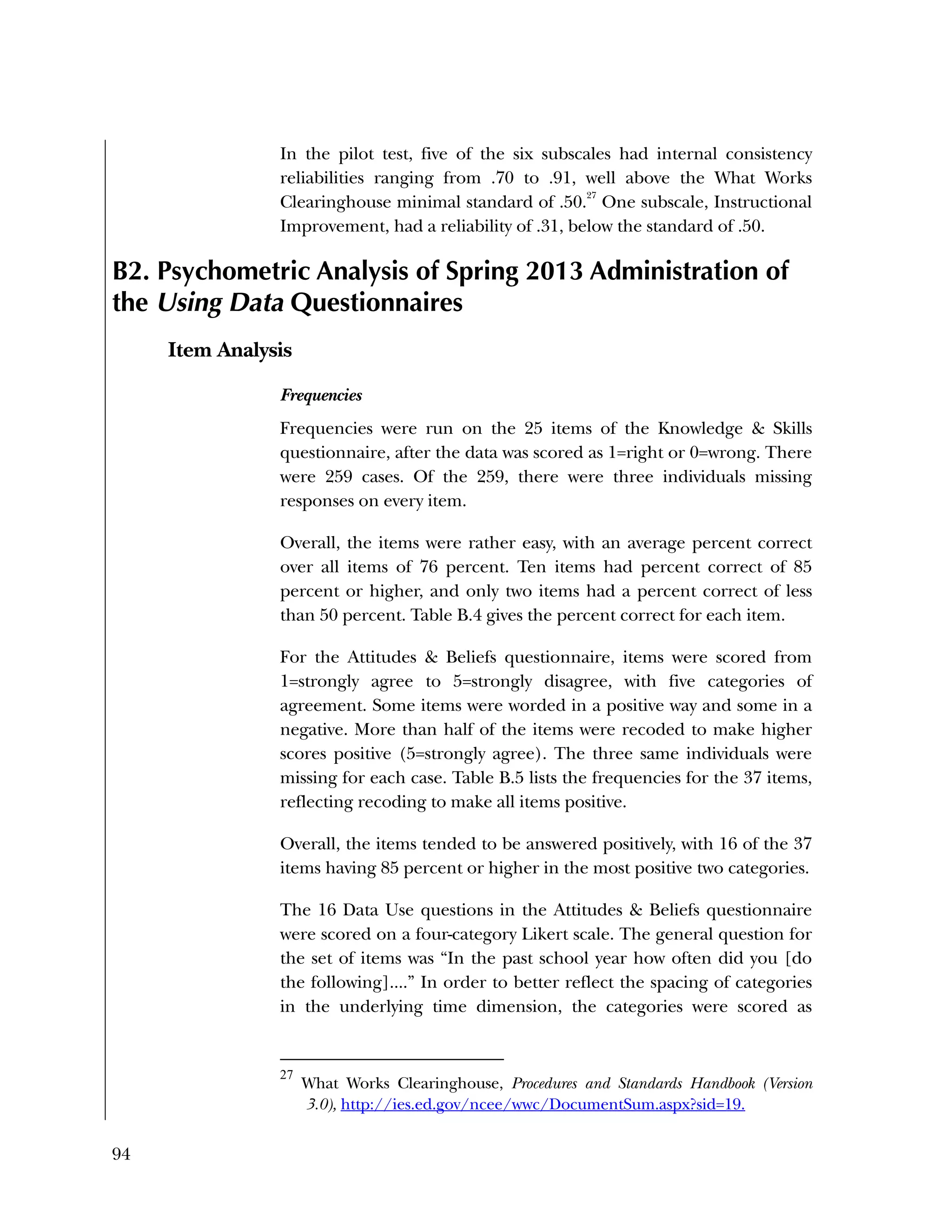 94
In the pilot test, five of the six subscales had internal consistency
reliabilities ranging from .70 to .91, well above the What Works
Clearinghouse minimal standard of .50.
27
One subscale, Instructional
Improvement, had a reliability of .31, below the standard of .50.
B2. Psychometric Analysis of Spring 2013 Administration of
the Using Data Questionnaires
Item Analysis
Frequencies
Frequencies were run on the 25 items of the Knowledge & Skills
questionnaire, after the data was scored as 1=right or 0=wrong. There
were 259 cases. Of the 259, there were three individuals missing
responses on every item.
Overall, the items were rather easy, with an average percent correct
over all items of 76 percent. Ten items had percent correct of 85
percent or higher, and only two items had a percent correct of less
than 50 percent. Table B.4 gives the percent correct for each item.
For the Attitudes & Beliefs questionnaire, items were scored from
1=strongly agree to 5=strongly disagree, with five categories of
agreement. Some items were worded in a positive way and some in a
negative. More than half of the items were recoded to make higher
scores positive (5=strongly agree). The three same individuals were
missing for each case. Table B.5 lists the frequencies for the 37 items,
reflecting recoding to make all items positive.
Overall, the items tended to be answered positively, with 16 of the 37
items having 85 percent or higher in the most positive two categories.
The 16 Data Use questions in the Attitudes & Beliefs questionnaire
were scored on a four-category Likert scale. The general question for
the set of items was “In the past school year how often did you [do
the following]....” In order to better reflect the spacing of categories
in the underlying time dimension, the categories were scored as
27
What Works Clearinghouse, Procedures and Standards Handbook (Version
3.0), http://ies.ed.gov/ncee/wwc/DocumentSum.aspx?sid=19.
 