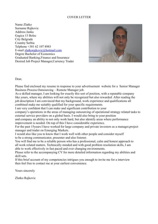 COVER LETTER
Name Zlatko
Surname Rajkovic
Address Janka
Gagica 13 Bolec
City Belgrade
Country Serbia
Telphone +381 62 107 8983
E-mail zlatkorajkovic@hotmail.com
Degree Bachelor of Economics
Graduated Banking,Finance and Insurance
Desired Job Project Manager,Currency Trader
Dear,
Please find enclosed my resume in response to your advertisement website for a Senior Manager
Business Process Outsourcing – Remote Manager job.
As a skilled manager, I am looking for exactly this sort of position, with a reputable company
like yours, where my abilities will not only be recognized but also rewarded. After reading the
job description I am convinced that my background, work experience and qualifications all
combined make me suitably qualified for your specific requirements.
I am very confident that I can make and significant contribution to your
company’s operations in the areas of managing outsourcing of operational strategy related tasks to
external service providers on a global basis. I would also bring to your position
and company an ability to not only work hard, but also identify areas where performance
improvement is needed. On top of this I have considerable experience.
For the past 15years I have worked for large company and private investors as a manager,project
manager and trader on Emerging Markets.
I would also like you to know that I work well with other people and consider myself
to be a strong communicator, presenter and also listener.
You will find me to be a reliable person who has a professional, calm and honest approach to
all work related matters. Technically minded and with good problem resolution skills, I am
able to work effectively in fast paced and ever changing environments.
Please refer to the accompanying CV for more detailed information regarding my abilities and
skill sets.
If this brief account of my competencies intrigues you enough to invite me for a interview
then feel free to contact me at your earliest convenience.
Yours sincerely
Zlatko Rajkovic
 