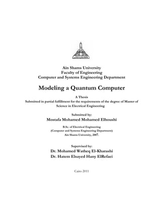 Ain Shams University
Faculty of Engineering
Computer and Systems Engineering Department
Modeling a Quantum Computer
A Thesis
Submitted in partial fulfillment for the requirements of the degree of Master of
Science in Electrical Engineering
Submitted by:
Mostafa Mohamed Mohamed Elhoushi
B.Sc. of Electrical Engineering
(Computer and Systems Engineering Department)
Ain Shams University, 2007.
Supervised by:
Dr. Mohamed Watheq El-Kharashi
Dr. Hatem Elsayed Hany ElRefaei
Cairo 2011
 
