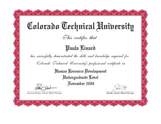 Colorado Technical University
This certifies that
Paula Linard
has successfully demonstrated the skills and knowledge required for
Colorado Technical University's professional certificate in
Human Resource Development
Undergraduate Level
November 2006
 