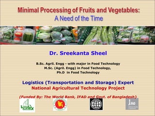 Dr. Sreekanta Sheel
B.Sc. Agril. Engg - with major in Food Technology
M.Sc. (Agril. Engg) in Food Technology,
Ph.D in Food Technology
Logistics (Transportation and Storage) Expert
National Agricultural Technology Project
(Funded By: The World Bank, IFAD and Govt. of Bangladesh}
 