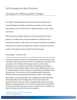 Fall Management Best Practices
Strategies for Reducing Alarm Fatigue
Lange Medical,LLC428 Alta Loma DriveThiensville, WI 53092
(800) 278-4293dlange@langemed.com
Fall Practices
The number of medical devices with alarm systems is overwhelming: ECG
(electrocardiograms), ventilators, blood pressure monitors, infusion pumps,
pulse oximeters, central station monitors, bedside telemetry, are only a few of
such devices.
While these alarm-equipped devices are essential to providing safe care to
patients and residents, they create both opportunities and hazards in the
healthcare environment. With similar alarms sounds or false alarms, unintended
consequences including alarm fatigue poses a problem in facilities as the sheer
number of technological devices available increases every year.
Technology – Friendor Foe?
The two main purposes of alarms for medical devices is to alert caregivers about
a possible unsafe situation for their patient or to remind them some type of care
was required. With the flood of these types of products in the market,
caretakers are now inundated with hearing and responding to hundreds of
alarms from just one patient/resident’s room each day. Multiply that by caring
for multiple patients/ residents, and that can equal thousands of different alarm
sounds per day. This can result in clinicians becoming desensitized to the
offending alarms and consequently ignoring them, known as alarm fatigue.
Alarm fatigue is a persistent problem that is predominantly affecting Directors
of Nursing and their staff, including anyone who directly interacts with
patients/ residents. The issue is further complicated when alarms sound alike,
adding to a confusing situation. Various estimates show that more than 85% of
the time the indicated alarm does not require a response from a caretaker, but
they do not know this until after they have responded.
 